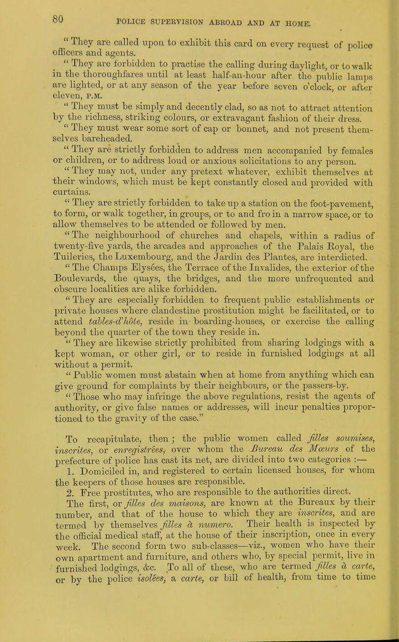 “ They are called upon to exhibit this card on every request of police officers and agents. “ They are forbidden to practise the calling during daylight, or to walk in the thoroughfares until at least half-an-hour after the public lamps are lighted, or at any season of the year before seven o’clock, or after eleven, r.M. “ They must be simply and decently clad, so as not to attract attention by the richness, striking colours, or extravagant fashion of their dress. “ They must wear some sort of cap or bonnet, and not present them- selves bareheaded. “ They are strictly forbidden to address men accompanied by females or children, or to address loud or anxious solicitations to any person. “ They may not, under any pretext whatever, exhibit themselves at their windows, which must be kept constantly closed and provided with curtains. “ They are strictly forbidden to take up a station on the foot-pavement, to form, or walk together, in groups, or to and fro in a narrow space, or to allow themselves to be attended or followed by men. “ The neighbourhood of churches and chapels, within a radius of twenty-five yards, the arcades and approaches of the Palais Royal, the Tuileries, the Luxembourg, and the Jardin des Plantes, are interdicted. “ The Champs Elysees, the Terrace of the Invalides, the exterior of the Boulevards, the quays, the bridges, and the more unfrequented and obscure localities are alike forbidden. “ They are especially forbidden to frequent public establishments or private houses where clandestine prostitution might be facilitated, or to attend tables-dhdte, reside in boarding-houses, or exercise the calling beyond the quarter of the town they reside in. “ They are likewise strictly prohibited from sharing lodgings with a kept woman, or other girl, or to reside in furnished lodgings at all without a permit. “ Public women must abstain when at home from anything which can give ground for complaints by their neighbours, or the passers-by. “ Those who may infringe the above regulations, resist the agents of authority, or give false names or addresses, will incur penalties propor- tioned to the gravity of the case.” To recapitulate, then ; the public women called files soumises, inscrites, or enregistreesf over whom the Bureau des Mceurs of the prefecture of police has cast its net, are divided into two categories :— 1. Domiciled in, and registered to certain licensed houses, for whom the keepers of those houses are responsible. 2. Free prostitutes, who are responsible to the authorities direct. The first, or files des maisons, are known at the Bureaux by their number, and that of the house to which they are inscrites, and are termed by themselves files ct numero. Their health is inspected by the official medical staff, at the house of their inscription, once in every week. The second form two sub-classes—viz., women who have their own apartment and furniture, and others who, by special permit, live in furnished lodgings, &c. To all of these, who are termed files a, carte, or by the police isolees, a carte, or bill of health, from time to time
