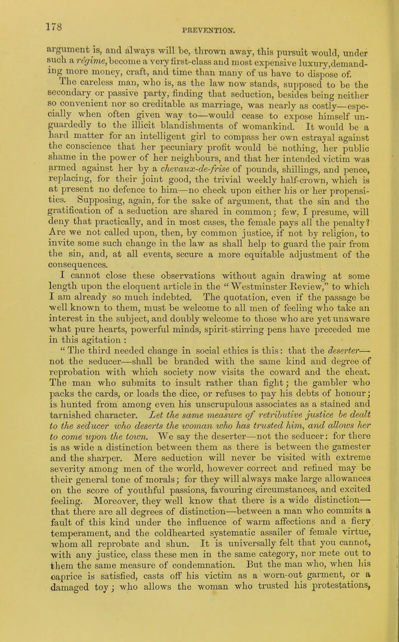 PREVENTION. argument is, and always will be, thrown away, this pursuit would, under such a regime, become a very first-class and most expensive luxury,demand- ing more money, craft, and time than many of us have to dispose of. The careless man, who is, as the law now stands, supposed to he the secondary or passive party, finding that seduction, besides being neither so convenient nor so creditable as marriage, was nearly as costly espe- cially when often given way to—would cease to expose himself un- guardedly to the illicit blandishments of womankind. It would be a hard matter for an intelligent girl to compass her own estrayal against the conscience that her pecuniary profit would be nothing, her public shame in the power of her neighbours, and that her intended victim was armed against her by a chevaux-de-frise of pounds, shillings, and pence, replacing, for their joint good, the trivial weekly half-crown, which is at present no defence to him—no check upon either his or her propensi- ties. Supposing, again, for the sake of argument, that the sin and the gratification of a seduction are shared in common; few, I presume, will deny that practically, and in most cases, the female pays all the penalty? Are we not called upon, then, by common justice, if not by religion, to invite some such change in the law as shall help to guard the pair from the sin, and, at all events, secure a more equitable adjustment of the consequences. I cannot close these observations without again drawing at some length upon the eloquent article in the “ Westminster Review,” to which I am already so much indebted. The quotation, even if the passage be well known to them, must be welcome to all men of feeling who take an interest in the subject, and doubly welcome to those who are yet unaware what pure hearts, powerful minds, spirit-stirring pens have preceded me in this agitation : “ The third needed change in social ethics is this: that the deserter— not the seducer—shall be branded with the same kind and degree of reprobation with which society now visits the coward and the cheat. The man who submits to insult rather than fight; the gambler who packs the cards, or loads the dice, or refuses to pay his debts of honour; is hunted from among even his unscrupulous associates as a stained and tarnished character. Let the same measure of retributive justice be dealt to the seducer who deserts the woman who has trusted him, and allows her to come upon the town. We say the deserter—not the seducer: for there is as wide a distinction between them as there is between the gamester and the sharper. Mere seduction will never be visited with extreme severity among men of the world, however correct and refined may be their general tone of morals; for they will always make large allowances on the score of youthful passions, favouring circumstances, and excited feeling. Moreover, they well know that there is a wide distinction— that there are all degrees of distinction—between a man who commits a fault of this kind under the influence of warm affections and a fiery temperament, and the coldhearted systematic assailer of female virtue, whom all reprobate and sbun. It is universally felt that you cannot, with any justice, class these men in the same category, nor mete out to them the same measure of condemnation. But the man who, when his caprice is satisfied, casts off his victim as a worn-out garment, or a damaged toy; who allows the woman who trusted his protestations,