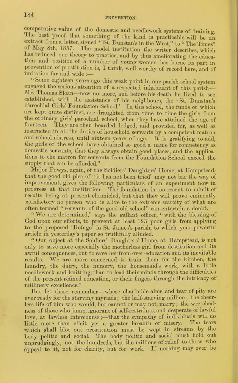 PREVENTION. comparative value of the domestic and needlework systems of training. Hie best proof that something of the kind is practicable will be an extract from a letter, signed “ St. Dunstan’s in the West,” to “ The Times” of May 8th, 1857. lhe model institution the writer describes, which ,s reduced our theory to practice, and by thus ameliorating the educa- tion and position of a number of young women has borne its part in prevention of prostitution is, I think, well worthy of record here, and of imitation far and wide :— Some eighteen years ago this weak point in our parish-school system engaged the serious attention of a respected inhabitant of this parish— Mi. Thomas Sloan—now no more, and before his death he lived to see established, with the assistance of his neighbours, the ‘ St. Dunstan’s Parochial Girls Foundation School.’ In this school, the funds of which are kept quite distinct, are draughted from time to time the girls from the ordinary girls’ parochial school, when they have attained the age of fourteen. They are then boarded, lodged, and provided for, as well as instructed in all the duties of household servants by a competent matron and schoolmistress, until sixteen years of age. It is gratifying to add, the girls of the school have obtained so good a name for competency as domestic servants, that they always obtain good places, and the applica- tions to the matron for servants from the Foundation School exceed the supply that can be afforded.” Major Powys, again, of the Soldiers’ Daughters’ Home, at Hampstead, that the good old plea of “ it has not been tried” may not bar the way of improvement, gives the following particulars of an experiment now in progress at that institution. The foundation is too recent to admit of results being at present chronicled, but that they will prove eminently satisfactory no person who is alive to the extreme scarcity of what are often termed “ servants of the good old school” can entertain a doubt. “We are determined,” says the gallant officer, “with the blessing of God upon our efforts, to prevent at least 123 poor girls from applying to the proposed ‘Refuge’ in St. James’s parish, to which yoxu- powerful article in yesterday’s paper so truthfully alluded. “ Our object at the Soldiers’ Daughters’ Home, at Hampstead, is not only to save more especially the motherless girl from destitution and its awful consequences, but to save her from over-education and its inevitable results. We are more concerned to train them for the kitchen, the laundry, the dairy, the nursery, the housemaid’s work, with a little needlework and knitting, than to lead their minds through the difficulties of the present refined education, or their fingers through the intricacy of millinery excellence.” But let those remember—whose charitable alms and tear of pity are ever ready for the starving myriads; the half-starving million; the cheer- less life of him who would, but cannot or may not, marry; the wretched- ness of those who jump, ignorant of self-restraints, and despeiate of lawful love, at lawless intercourse;—that the sympathy of individuals will do little more than elicit yet a greater breadth of misery. The tears which shall blot out prostitution must be wept in streams by the body politic and social. The body politic and social must hold out ungrudgingly, not the hundreds, but the millions of relief to those who appeal to it, not for charity, but for work. If nothing may ever be