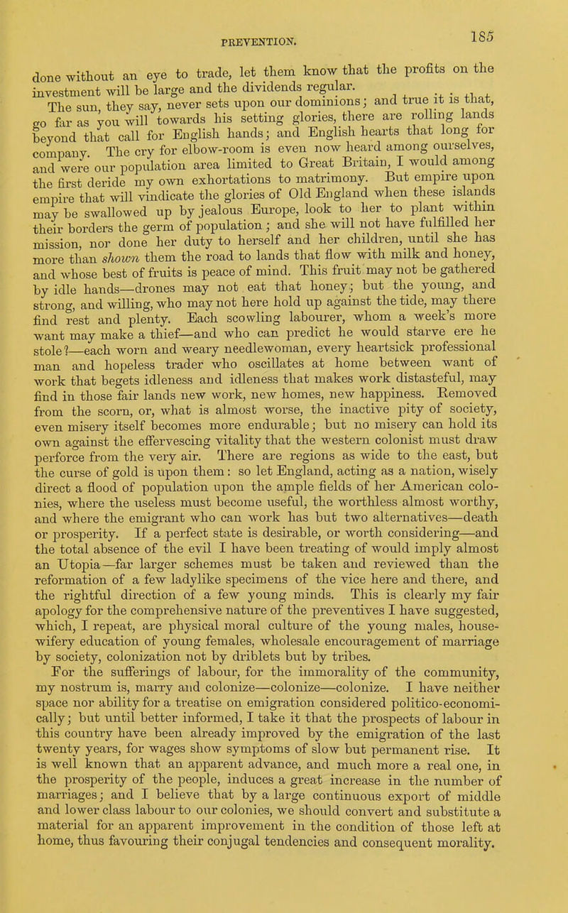 done without an eye to trade, let them know that the profits on the investment will be large and the dividends regular. The sun, they say, never sets upon our dominions; and true it is that, ao fill- as you will towards his setting glories, there are rolling lands beyond that call for English hands; and English hearts that long lor company The cry for elbow-room is even now heard among ourselves, and were our population area limited to Great Britain, I would among the first deride my own exhortations to matrimony. But empire upon empire that will vindicate the glories of Old England when these islands maybe swallowed up by jealous Europe, look to her to plant within their borders the germ of population; and she will not have lulfilled her mission, nor done her duty to herself and her children, until she has more than shown them the road to lands that flow with milk and honey, and whose best of fruits is peace of mind. This fruit may not be gathered by idle hands—drones may not eat that honey; but the young, and strong, and willing, who may not here hold up against the tide, may there find rest and plenty. Each scowling labourer, whom a week’s more want may make a thief—and who can predict he would starve ere he stole 1 each worn and weary needlewoman, every heartsick professional man and hopeless trader who oscillates at home between want of work that begets idleness and idleness that makes work distasteful, may find in those fair lands new work, new homes, new happiness. Removed from the scorn, or, what is almost worse, the inactive pity of society, even misery itself becomes more endurable; but no misery can hold its own against the effervescing vitality that the western colonist must draw perforce from the very air. There are regions as wide to the east, but the curse of gold is upon them: so let England, acting as a nation, wisely direct a flood of population upon the ample fields of her American colo- nies, where the useless must become useful, the worthless almost worthy, and where the emigrant who can work has but two alternatives—death or prosperity. If a perfect state is desirable, or worth considering—and the total absence of the evil I have been treating of would imply almost an Utopia—far larger schemes must be taken and reviewed than the refoi’mation of a few ladylike specimens of the vice here and there, and the rightful direction of a few young minds. This is clearly my fair apology for the comprehensive nature of the preventives I have suggested, which, I repeat, are physical moral culture of the young males, house- wifery education of young females, wholesale encouragement of marriage by society, colonization not by di'iblets but by tribes. For the sufferings of labour, for the immorality of the community, my nostrum is, marry and colonize—colonize—colonize. I have neither space nor ability for a treatise on emigration considered politico-economi- cally; but until better informed, I take it that the prospects of labour in this country have been already improved by the emigration of the last twenty years, for wages show symptoms of slow but permanent rise. It is well known that an apparent advance, and much more a real one, in the prosperity of the people, induces a great increase in the number of marriages; and I believe that by a large continuous export of middle and lower class labour to our colonies, we should convert and substitute a material for an apparent improvement in the condition of those left at home, thus favouring their conjugal tendencies and consequent morality.