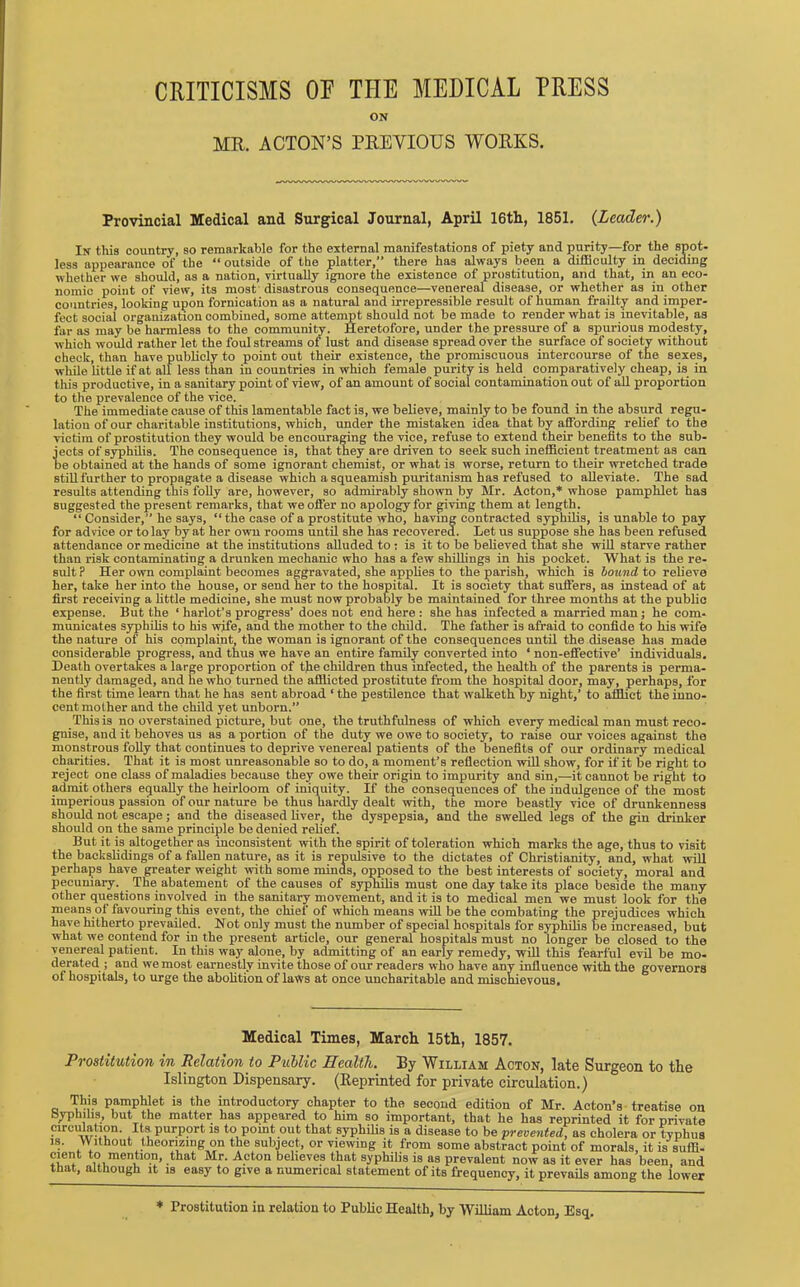 CRITICISMS OF THE MEDICAL PRESS ON MR. ACTON’S PREVIOUS WORKS. Provincial Medical and Surgical Journal, April 16th, 1851. {Leader.) In tills country, so remarkable for the external manifestations of piety and purity—for the spot- less appearance of the “ outside of the platter,” there has always been a difficulty in deciding whether we should, as a nation, virtually ignore the existence of prostitution, and that, in an eco- nomic point of view, its most disastrous consequence—venereal disease, or whether as in other countries, looking upon fornication as a natural and irrepressible result of human frailty and imper- fect social organization combined, some attempt should not be made to render what is inevitable, as far as may be harmless to the community. Heretofore, under the pressure of a spurious modesty, which would rather let the foul streams of lust and disease spread over the surface of society without check, than have publicly to point out their existence, the promiscuous intercourse of the sexes, while little if at all less than in countries in which female purity is held comparatively cheap, is in this productive, in a sanitary point of view, of an amount of social contamination out of all proportion to the prevalence of the vice. The immediate cause of this lamentable fact is, we believe, mainly to be found in the absurd regu- lation of our charitable institutions, which, under the mistaken idea that by affording relief to the victim of prostitution they would be encouraging the vice, refuse to extend their benefits to the sub- jects of syphilis. The consequence is, that they are driven to seek such inefficient treatment as can be obtained at the hands of some ignorant chemist, or what is worse, return to their wretched trade still further to propagate a disease which a squeamish puritanism has refused to alleviate. The sad results attending this folly are, however, so admirably shown by Mr. Acton,* whose pamphlet has suggested the present remarks, that we offer no apology for giving them at length. “ Consider,” he says, “the case of a prostitute who, having contracted syphilis, is unable to pay for advice or to lay by at her own rooms until she has recovered. Let us suppose she has been refused attendance or medicine at the institutions alluded to : is it to be believed that she will starve rather than risk contaminating a drunken mechanic who has a few shillings in his pocket. What is the re- sult ? Her own complaint becomes aggravated, she applies to the parish, which is bound to relieve her, take her into the house, or send her to the hospital. It is society that suffers, as instead of at first receiving a little medicine, she must now probably be maintained for three months at the public expense. But the ‘ harlot’s progress’does not end here : she has infected a married man; he com- municates syphilis to his wife, and the mother to the child. The father is afraid to confide to his wife the nature of his complaint, the woman is ignorant of the consequences until the disease has made considerable progress, and thus we have an entire family converted into ‘ non-effective’ individuals. Death overtakes a large proportion of the children thus infected, the health of the parents is perma- nently damaged, and he who turned the afflicted prostitute from the hospital door, may, perhaps, for the first time learn that he has sent abroad ‘ the pestilence that walketh by night,’ to afflict the inno- cent mother and the child yet unborn.” This is no overstained picture, but one, the truthfulness of which every medical man must reco- gnise, and it behoves us as a portion of the duty we owe to society, to raise our voices against the monstrous folly that continues to deprive venereal patients of the benefits of our ordinary medical charities. That it is most unreasonable so to do, a moment’s refiection will show, for if it be right to reject one class of maladies because they owe their origin to impurity and sin,—it cannot be right to admit others equally the heirloom of iniquity. If the consequences of the indulgence of the most imperious passion of our nature be thus hardly dealt with, the more beastly vice of drunkenness should not escape; and the diseased liver, the dyspepsia, and the swelled legs of the gin drinker should on the same principle be denied relief. But it is altogether as inconsistent with the spirit of toleration which marks the age, thus to visit the backslidings of a fallen nature, as it is repulsive to the dictates of Christianity, and, what will perhaps have greater weight with some minds, opposed to the best interests of society, moral and pecuniary. The abatement of the causes of syphilis must one day take its place beside the many other questions involved in the sanitary movement, and it is to medical men we must look for the means of favouring this event, the chief of which means will be the combating the prejudices which have hitherto prevailed. Not only must the number of special hospitals for syphilis be increased, but what we contend for in the present article, our general hospitals must no longer be closed to the venereal patient. In this way alone, by admitting of an early remedy, will this fearful evil be mo- derated ; and we most earnestly invite those of our readers who have any influence with the governors of hospitals, to urge the abolition of laws at once uncharitable and mischievous. Medical Times, March 15th, 1857. Prostitution in Relation to Public ITealth. 11 y William Acton, late Surgeon to the Islington Dispensary. (Eeprinted for private circulation.) This pamphlet is the introductory chapter to the second edition of Mr. Acton’s treatise on Syphilis, but the matter has appeared to him so important, that he has reprinted it for private circulation. Its purport is to pomt out that syphilis is a disease to be prevented, as cholera or tvphus is. Without theorizing on the subject, or viewing it from some abstract point of morals, it is suffi- cient to mention, that Mr. Acton believes that syphilis is as prevalent now as it ever has been, and that, although it is easy to give a numerical statement of its frequency, it prevails among the lower * Prostitution in relation to Public Health, by William Acton, Esq.