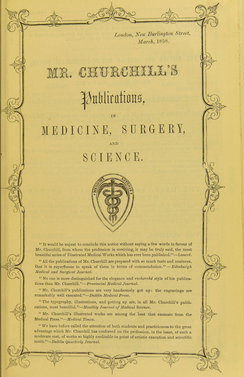~<=p2 London, New Burlington Street, March, 1858. IN MEDICINE, SURGERY, AND SCIENCE. “ It would be unjust to conclude this notice without saying a few words in favour of Mr. Churchill, from whom the profession is receiving, it may be truly said, the most beautiful series of Illustrated Medical Works which has ever been published.”—Lancet. “ All the publications of Mr. Churchill are prepared with so much taste and neatness, that it is superfluous to speak of them in terms of commendation.” — Edinburgh Medical and Surgical Journal. “ No one is more distinguished for the elegance and recherche style of his publica- tions than Mr. Churchill.”—Provincial Medical Journal. “Mr. Churchill’s publications are very handsomely got up: the engravings are remarkably well executed.”—Dublin Medical Press. “The typography, illustrations, and getting up are, in all Mr. Churchill’s publi- cations, most beautiful.”—Monthly Journal of Medical Science. “ Mr. Churchill’s illustrated works are among the best that emanate from the Medical Press.”—Medical Times. “ We have before called the attention of both students and practitioners to the great advantage which Mr. Churchill has conferred on the profession, in the issue, at such a moderate cost, of works so highly creditable in point of artistic execution and scientific merit.”—Dublin Quarterly Journal.