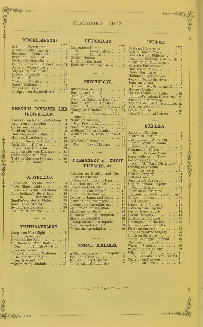 £>£ CLASSIFIED INDEX. Ps-*- MISCELLANEOUS, I'AOK Acton on Prostitution .. .. 3 Atkinson’s Bibliography .. .. 4 Bascome on Epidemics .. .. 4 Bryce on Sebastopol 8 Cooley’s Cyclopedia 9 Forbes’ Nature and Art in Disease 11 Gully on Water Cure 13 Guy’s Hospital Reports .. ..13 Lane’s Hydropathy 18 Marcet on Food 19 Massy on Recruits 20 Oxford Editions 21 Part’s Case Book 22 Pettigrew on Superstitions .. 22 NERVOUS DISEASES AND INDIGESTION. Anderson on Nervous Affections 3 Amott on Indigestion .. .. 3 Carter on Hysteria 8 Child on Indigestion .. .. 8 Downing on Neuralgia .. ..11 Hunt on Heartburn 16 Lobb on Nervous Affections .. 19 Radcliffe on Epilepsy .. .. 23 Reynolds on the Brain .. .. 23 Rowe on Nervous Diseases .. 24 Sieveking on Epilepsy .. .. 25 Todd on Nervous System.. .. 28 Turnbull on Stomach .. .. 28 OBSTETRICS. Barnes on Placenta Praavia .. 4 Lee’s Clinical Midwifery .. .. 18 Pretty’s Aids during Labour .. 23 Ramsbotham’s Obstetrics.. .. 23 Do. Midwifery.. .. 23 Smellie’s Obstetric Plates.. .. 25 Smith’s Periodoscope 25 Swayne’s Aphorisms 26 Waller’s Midwifery 29 OPHTHALMOLOGY. Cooper on Near Sight .. .. 9 Dalrymple on Eye 10 Dixon on the Eye 11 Ilolthouse on Strabismus .. .. 15 Do. on Impaired Vision 15 Jacob on Eye-ball 16 Jones’Ophthalmic Medicine .. 17 Do. Defects of Sight .. .. 17 Do. Eye and Ear 17 Walton on Ophthalmic .. .. 29 PHYSIOLOGY. Carpenter’s Human .. .. Do. Comparative.. Do. Manual .. Cottle’s Human Ililton on the Cranium .. Richardson on Coagulation I'AOB . 8 . 8 . 8 . 10 . 15 . 23 PSYCHOLOGY. Burgess on Madness 7 Burnett on Insanity 8 Conolly on Asylums 9 Davey on Nature of Insanity .. 10 Hood on Criminal Lunatics .. 15 Jacobi on Hospitals, by Tuke .. 28 Knaggs on Criminal Lunatics.. 17 Millingen on Treatment of In- sane 20 Monro on Insanity 20 Do. Private Asylums .. .. 20 Noble on Psychology .. .. 20 Williams (J.) on Insanity .. 30 Williams (J. H) Unsoundness of Mind 30 Winslow’s Lettsomian .. ..31 Do. Law of Lunacy .. 31 PULMONARY and CHEST DISEASES, &c. Addison on Healthy and Dis- eased Structure 3 Billing on Lungs and Heart .. 5 Blalciston on the Chest .. .. 6 Bright on the Chest 7 Cotton on Consumption .. ..10 Do. on Stethoscope .. ..10 Davies on Lungs and Heart .. 10 Fenwick on Consumption.. ..11 Laennec on Auscultation .. .. 17 Madden on Consumption .. .. 19 Markham on Heart 20 Richardson on Consumption .. 23 Skoda on Auscultation .. .. 19 Thompson on Consumption .. 27 Wardrop on the Heart .. .. 29 Weber on Auscultation .. ..29 /V\V VWAV% RENAL DISEASES. Addison on Supra-Renal Capsules 4 Beale on Urine 5 Bird’s Urinary Deposits .. .. 6 Jones’Animal Chemistry .. 17 SCIENCE. Beale on Microscope *5 Beale’s How to Work .. .. 5 Bird’s Natural Philosophy .. 6 Burnett’s Philosophy of Spirits 8 Carpenter on Microscope .. .. 8 Garner’s Eutherapeia .. .. 13 llardwich’s Photography.. .. 14 Hinds’ Harmonies 15 Holland on Appendages .. ..15 Jago on Ocular Spectres .. ..16 Jones on Vision 17 Do. on Body, Sense, and Mind 17 Mayne’s Lexicon 19 Nourse’s Students’Tables .. 21 Reymond's Animal Electricity 23 Schacht on Microscope .. .. 24 Taylor’s Medical Jurisprudence 27 Vestiges of Creation 28 Sequel to ditto 28 Unger's Botanical Letters .. 28 SURGERY. Arnott on Urethra .. .. Ashton on Rectum .. Bellingham on Aneurism.. .. 5 Bigg on Artificial Limbs .. .. 6 Bishop on Bones .. 6 Chapman on Ulcers .. .. .. 8 Do. Varicose Veins .. .. 8 Cooper (Sir A.) on Testis .. .. 9 Cooper’s (B.) Surgery .. 9 Do. (S.) Surg. Dictionary 9 Curling on Rectum .. .. .. 10 Do. on Testis .. 10 Druitt’s Surgeiy .. .. .. 11 Fell on Cancer .. 11 Fergusson’s Surgery.. .. .. 11 Gay on Femoral Rupture.. .. 13 Do. on Ulcers .. 13 Harrison on Stricture .. 14 Iligginbottom on Nitrate of Silver 15 Hodgson on Prostate.. .. .. 15 Hunt on Skin .. 16 Laurence on Cancer .. .. 18 Lawrence on Ruptures .. .. 18 Lee on Haemorrhoids .. 18 Liston’s Surgery .. 18 Maclise on Fractures.. .. 19 Nottingham on the Ear .. .. 20 Nunneley on Erysipelas .. .. 21 Pirrie on Surgery .. 22 Slcey’s Operative Surgery .. 25 Smith on Stricture .. .. 25 Steggall’s Surgical Manual .. 26 Thompson on Stricture .. .. 27 Wade on Stricture .. .. .. 29 Watson on the Larynx .. .. 29 Wilson on the Skin .. .. 31 Do. Portraits of Skin Diseases 31 Yearsley on Deafness .. 31 Do. on Throat .. .. .. 31