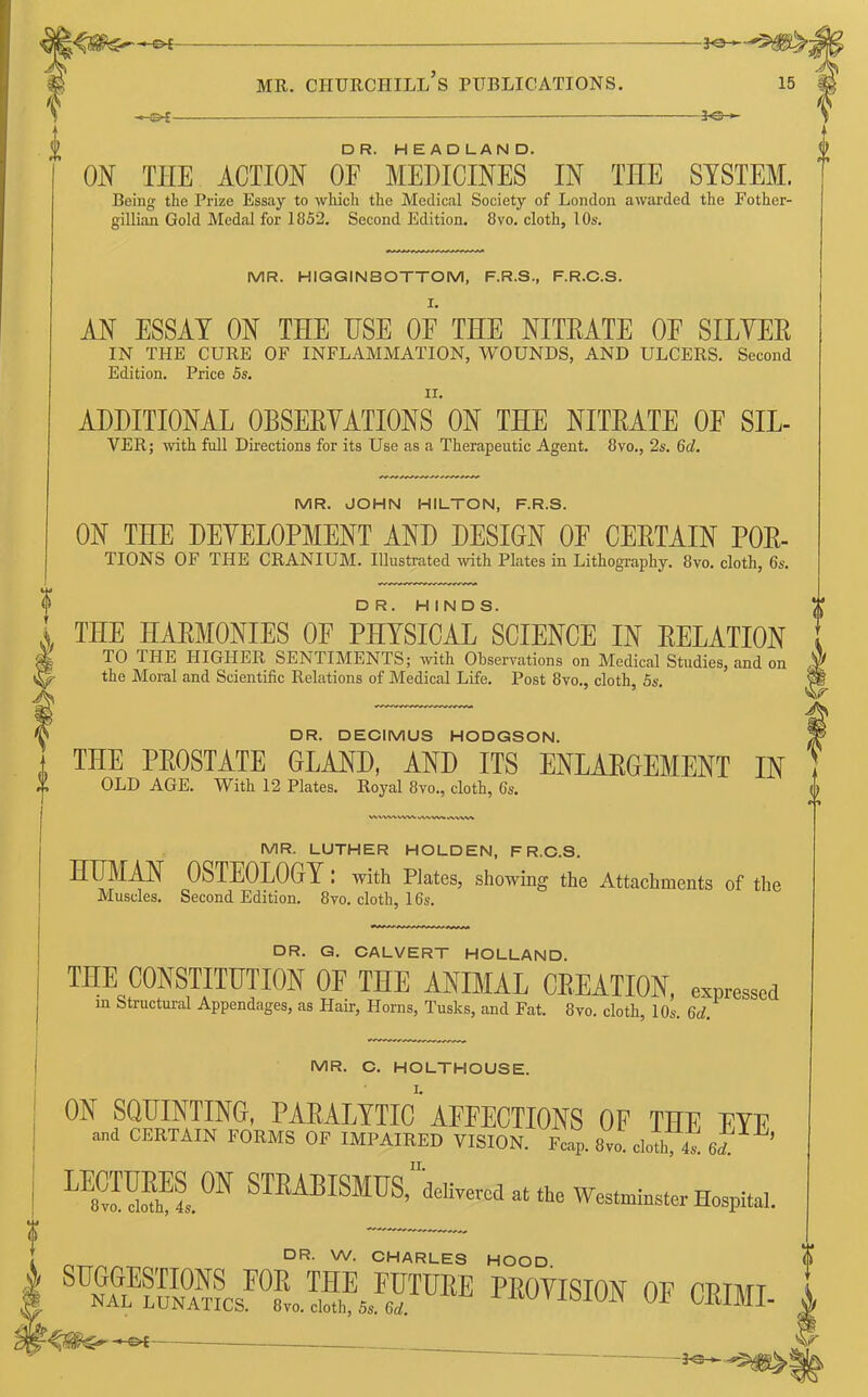 -©*- -*e- DR. HEADLAND. ! ON THE ACTION OF MEDICINES IN TIIE SYSTEM. Being the Prize Essay to which the Medical Society of London awarded the Fother- gillian Gold Medal for 1852. Second Edition. 8vo. cloth, 10s. MR. HIQGINBOTTOM, F.R.S., F.R.C.S. AN ESSAY ON THE USE 0E THE NITEATE 0E SHYER IN THE CURE OF INFLAMMATION, WOUNDS, AND ULCERS. Second Edition. Price 5s. II. ADDITIONAL OBSERVATIONS ON THE NITRATE 0E SIL- VER; with full Directions for its Use as a Therapeutic Agent. 8vo., 2s. 6d. MR. JOHN HILTON, F.R.S. ON THE DEVELOPMENT AND DESIGN OF CERTAIN FOR- TIONS OF THE CRANIUM. Illustrated with Plates in Lithography. 8vo. cloth, 6s. DR. HINDS. THE HARMONIES OF PHYSICAL SCIENCE IN RELATION TO THE HIGHER SENTIMENTS; with Observations on Medical Studies, and on the Moral and Scientific Relations of Medical Life. Post 8vo., cloth, 5s. DR. DECIMUS HODGSON. THE PROSTATE GLAND, AND ITS ENLARGEMENT IN OLD AGE. With 12 Plates. Royal 8vo., cloth, 6s. MR. LUTHER HOLDEN, F R.C.S. HLMAN OSTEOLOGY : with Plates, showing the Attachments of the Muscles. Second Edition. 8vo. cloth, 16s. DR. G. CALVERT HOLLAND. THE CONSTITUTION OF THE ANIMAL CREATION, expressed m Structural Appendages, as Hair, Horns, Tusks, and Fat. 8vo. cloth, 10s. 6d. MR. C. HOLTHOUSE. ON SQUINTING, PARALYTIC1'AEEECTIONS OF THE EYE and CERTAIN FORMS OF IMPAIRED VISION. Fcap. 8vo cloth t 6d!' ’ L™hEl0N S™ISMUS> delivered at the Westminster Hospital. , DR. W. CHARLES HOOD. k PB°™ OF CRIME 0