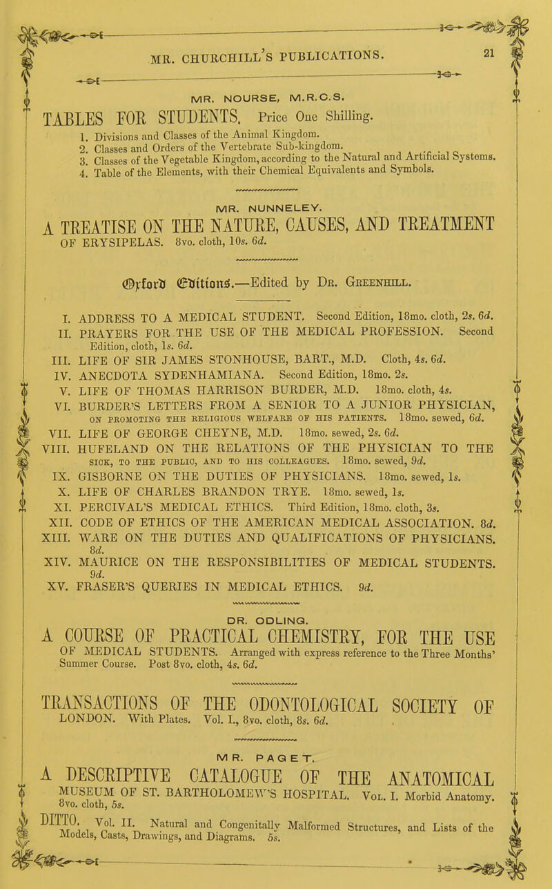 -30- -30- MR. NOURSE, M.R.C.S. TABLES FOB STUDENTS. Price Oue Shilling. 1. Divisions and Classes of the Animal Kingdom. 2! Classes and Orders of the Vertebrate Sub-kingdom. 3. Classes of the Vegetable Kingdom, according to the Natural and Artificial Systems. 4’ Table of the Elements, with their Chemical Equivalents and Symbols. MR. NUNNELEY. A TREATISE ON THE NATURE, CAUSES, AND TREATMENT OF ERYSIPELAS. 8vo. cloth, 10s. Gd. <%fortt (GrtitttonS.—Edited by Dr. Greenhill. I. II. III. IV. V. VI. VII. VIII. IX. X. XI. XII. XIII. XIV. XV. VWWVVWVUWMVWM DR. ODUNG. MR. PAGET. A DESCRIPTIVE CATALOGUE OE THE ANATOMICAL MUSEUM OF ST. BARTHOLOMEW’S HOSPITAL. Von. I. Morbid Anatomy, ovo. cloth, 5s. ,V IlUPl. Vol. II. Natural and Congenitally Malformed Structures, and Lists of the VR Models, Casts, Drawings, and Diagrams. 5s. ADDRESS TO A MEDICAL STUDENT. Second Edition, 18mo. cloth, 2s. Gd. PRAYERS FOR THE USE OF THE MEDICAL PROFESSION. Second Edition, cloth, Is. Gd. LIFE OF SIR JAMES STONHOUSE, BART., M.D. Cloth, 4s. Gd. ANECDOTA SYDENHAMIANA. Second Edition, 18mo. 2s. LIFE OF THOMAS HARRISON BURDER, M.D. 18mo. cloth, 4s. BURDER’S LETTERS FROM A SENIOR TO A JUNIOR PHYSICIAN, ON PROMOTING THE RELIGIOUS WELFARE OF HIS PATIENTS. 18m0. Sewed, 6d. LIFE OF GEORGE CHEYNE, M.D. I8mo. sewed, 2s. Gd. IIUFELAND ON THE RELATIONS OF THE PHYSICIAN TO THE SIOK, TO THE PUBLIC, AND TO HIS COLLEAGUES. 18mO. Sewed, 9d. GISBORNE ON THE DUTIES OF PHYSICIANS. 18mo. sewed, Is. LIFE OF CHARLES BRANDON TRYE. 18mo. sewed, Is. PERCIVAL’S MEDICAL ETHICS. Third Edition, 18mo. cloth, 3s. CODE OF ETHICS OF THE AMERICAN MEDICAL ASSOCIATION. 8tf. WARE ON THE DUTIES AND QUALIFICATIONS OF PHYSICIANS. 8 d. MAURICE ON THE RESPONSIBILITIES OF MEDICAL STUDENTS. 9d. FRASER’S QUERIES IN MEDICAL ETHICS. 9rf. A COURSE OF PRACTICAL CHEMISTRY, FOR THE USE OF MEDICAL STUDENTS. Arranged with express reference to the Three Months’ Summer Course. Post 8vo. cloth, 4s. Gd. TRANSACTIONS OF THE ODONTOLOGICAL SOCIETY OF LONDON. With Plates. Vol. I., 8vo. cloth, 8s. 6,i.