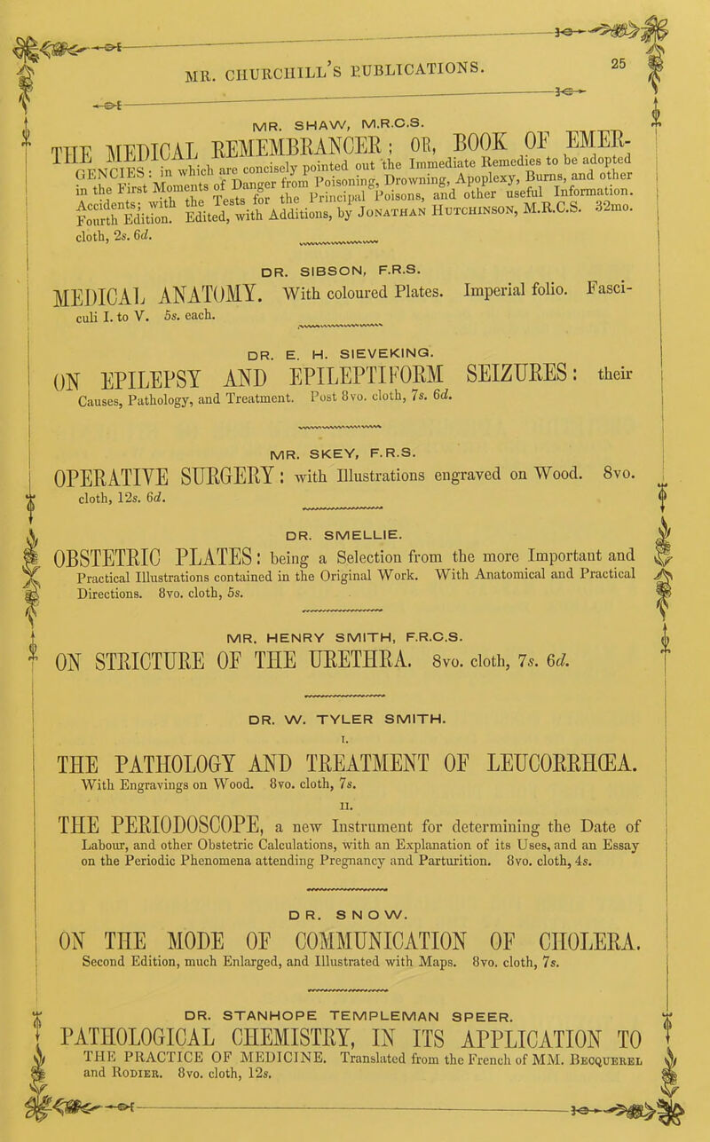 ~» S*i mu. ciiurciiill’s publications. 25 -3*sh- IVIR. SHAW, M.R.C.S. THE MEDICAL REMEMBRANCER; OR, BOOK OF EMER- 11 PKNCIES i^ which are concisely pointed out the Immediate Remed.es to be adopted ^^First Moments of Danger from Poisoning, Drowning, Apoplexy, Burns and other in the First Moments or g Principal Poisons, and other useful Information. Fo^rliition Edited, with Additions, by Jonathan Hutchinson, M.R.C.S. 32mo. cloth, 2s. 6d. DR. SIBSON, F.R.S. MEDICAL ANATOMY. With coloured Plates. Imperial folio. Fasci- culi I. to V. 5s. each. DR. E. H. SIEVEK1NG. ON EPILEPSY AND EPILEPTIFORM SEIZURES: their Causes, Pathology, and Treatment. Post 8vo. cloth, 7s. Gd. i MR. SKEY, F.R.S. OPERATIVE SURGERY : with Illustrations engraved on Wood. 8vo. cloth, 12s. 6c?. DR. SMELLIE. OBSTETRIC PLATES: being a Selection from the more Important and Practical Illustrations contained in the Original Work. With Anatomical and Practical Directions. 8vo. cloth, 5s. | MR. HENRY SMITH, F.R.C.S. * ON STRICTURE OF THE URETHRA. Svo. cloth, 7s. M. DR. W. TYLER SMITH. I. THE PATHOLOGY AND TREATMENT OF LEUCORRHCEA. With Engravings on Wood. 8vo. cloth, 7s. II. THE PERIODOSCOPE, a new Instrument for determining the Date of Labour, and other Obstetric Calculations, with an Explanation of its Uses, and an Essay on the Periodic Phenomena attending Pregnancy and Parturition. 8vo. cloth, 4s. DR. SNOW. ON THE MODE OE COMMUNICATION OF CHOLERA. Second Edition, much Enlarged, and Illustrated with Maps. 8vo, cloth, 7s. Y DR. STANHOPE TEMPLEMAN SPEER. PATHOLOGICAL CHEMISTRY, IN ITS APPLICATION TO A THE PRACTICE OF MEDICINE. Translated from the French of MM. Beoqueree §| and Rodier. Svo. cloth, 12s. W.