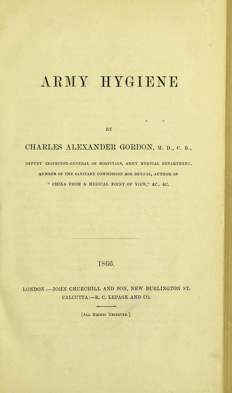 ARMY HYGIENE BY CHARLES ALEXANDER GORDON, m. d„ c. b„ DEPUTY INSPECTOR-QEYEBAL OF HOSPITALS, AHHY HEDICAL DEPAETMEHT, member of THE SANITARY COMMISSION BOR BENOAL, AUTHOR OF “ CHINA FROM A MEDICAL POINT OF VIEW,” &C., &C. 18G6. LONDON JOHN CHURCHILL AND SON, NEW BURLINGTON ST. CALCUTTAR. C. LEPAGE AND CO. [All Rights Eeseeted,]