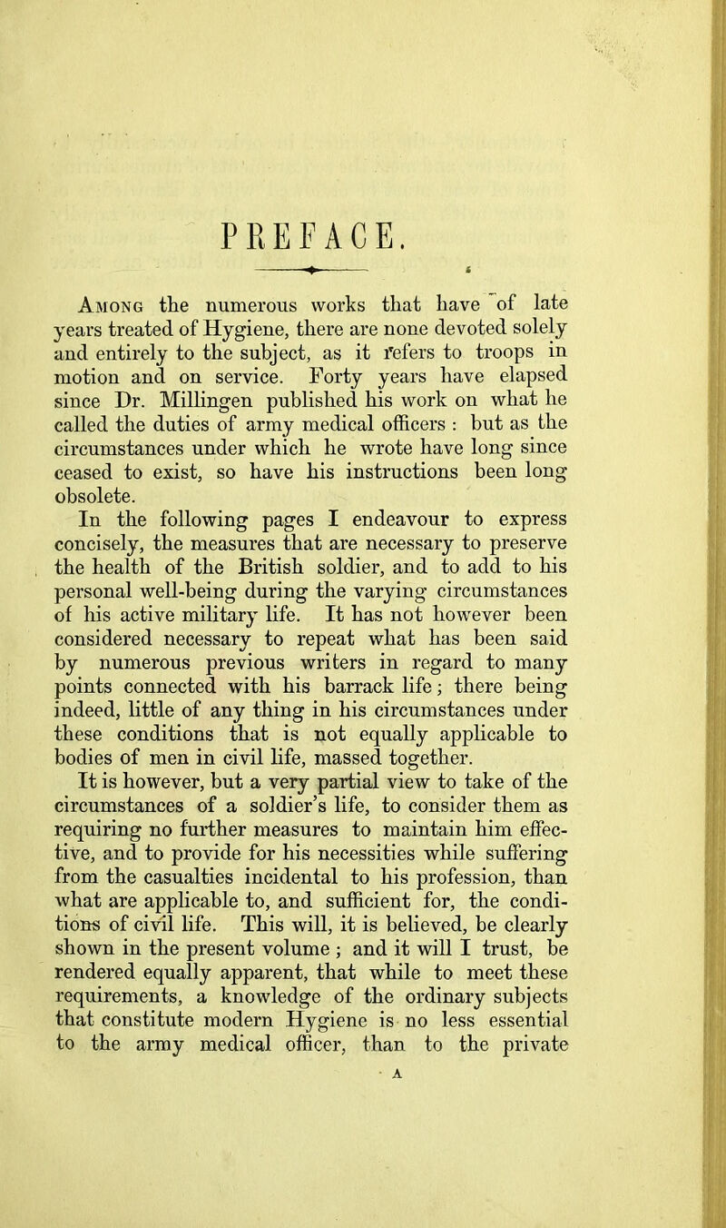 PREFACE. Among the numerous works that have of late years treated of Hygiene, there are none devoted solely and entirely to the subject, as it refers to troops in motion and on service. Forty years have elapsed since Hr. Millingen published his work on what he called the duties of army medical officers : but as the circumstances under which he wrote have long since ceased to exist, so have his instructions been long obsolete. In the following pages I endeavour to express concisely, the measures that are necessary to preserve the health of the British soldier, and to add to his personal well-being during the varying circumstances of his active military life. It has not however been considered necessary to repeat what has been said by numerous previous writers in regard to many points connected with his barrack life; there being indeed, little of any thing in his circumstances under these conditions that is not equally applicable to bodies of men in civil life, massed together. It is however, but a very partial view to take of the circumstances of a soldier’s life, to consider them as requiring no further measures to maintain him effec- tive, and to provide for his necessities while suffering from the casualties incidental to his profession, than what are applicable to, and sufficient for, the condi- tions of civil life. This will, it is believed, be clearly shown in the present volume ; and it will I trust, be rendered equally apparent, that while to meet these requirements, a knowledge of the ordinary subjects that constitute modern Hygiene is no less essential to the army medical officer, than to the private ■ A