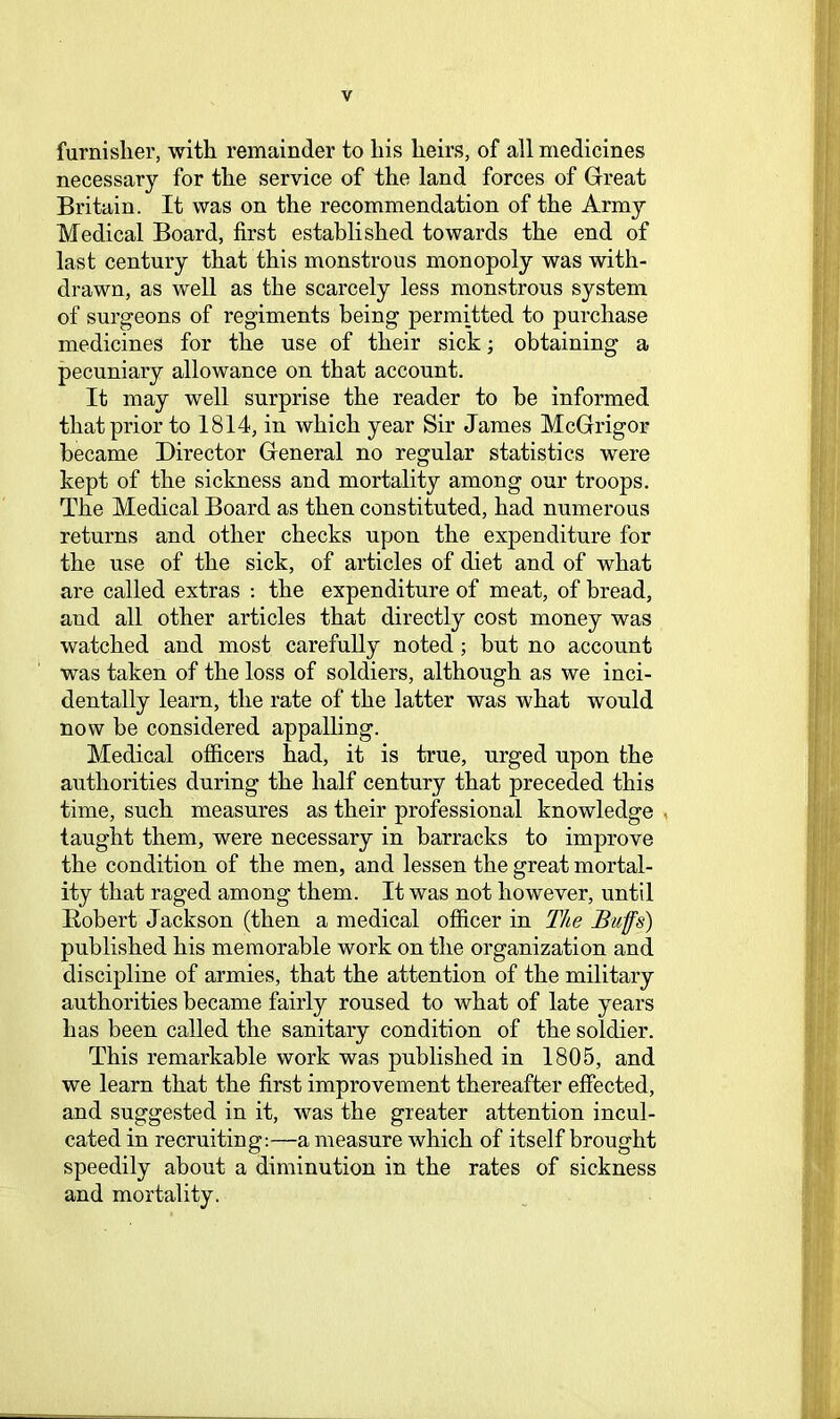 furnisher, with remainder to his heirs, of all medicines necessary for the service of the land forces of Gireat Britain. It was on the recommendation of the Army Medical Board, first established towards the end of last century that this monstrous monopoly was with- drawn, as well as the scarcely less monstrous system of surgeons of regiments being permitted to purchase medicines for the use of their sick; obtaining a pecuniary allowance on that account. It may well surprise the reader to be informed that prior to 1814, in which year Sir James McGrrigor became Director General no regular statistics were kept of the sickness and mortality among our troops. The Medical Board as then constituted, had numerous returns and other checks upon the expenditure for the use of the sick, of articles of diet and of what are called extras ; the expenditure of meat, of bread, and all other articles that directly cost money was watched and most carefully noted; but no account was taken of the loss of soldiers, although as we inci- dentally learn, the rate of the latter was what would now be considered appalling. Medical officers had, it is true, urged upon the authorities during the half century that preceded this time, such measures as their professional knowledge , taught them, were necessary in barracks to improve the condition of the men, and lessen the great mortal- ity that raged among them. It was not however, until Eobert Jackson (then a medical officer in The Buffs) published his memorable work on the organization and discipline of armies, that the attention of the military authorities became fairly roused to what of late years has been called the sanitary condition of the soldier. This remarkable work was published in 1805, and we learn that the first improvement thereafter effected, and suggested in it, was the greater attention incul- cated in recruiting;—a measure which of itself brought speedily about a diminution in the rates of sickness and mortality.