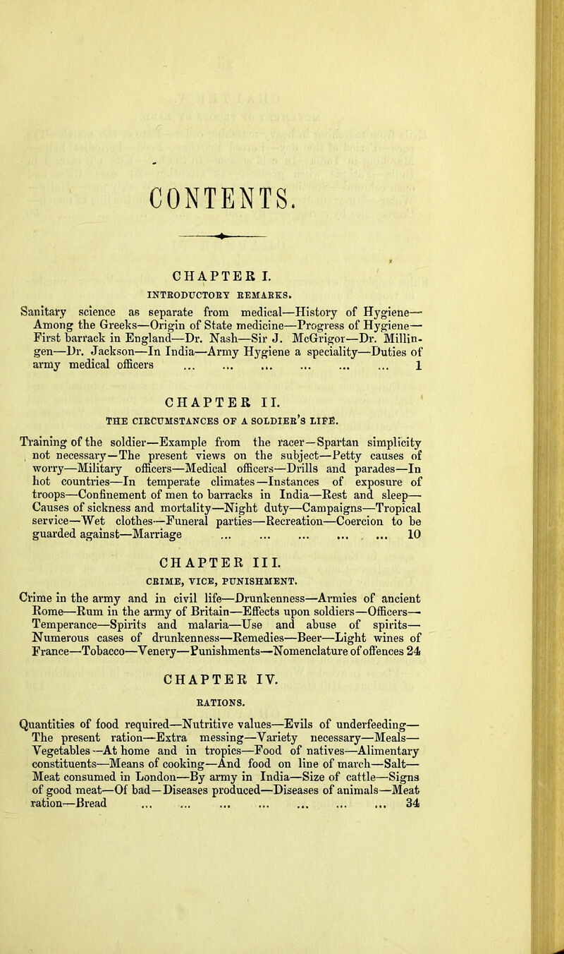 CONTENTS. CHAPTER I. INTRODUCTORY REMARKS. Sanitafy science as separate from medical—History of Hygiene—• Among the Greeks—Origin of State medicine—Progress of Hygiene—■ First hari'ack in England—Dr. Nash—Sir J. McGrigor—Dr. Millin- gen—Dr. Jackson—In India—Army H3^glene a speciality—Duties of army medical officers ... ... ... ... ... ... 1 CHAPTER II. THE CIRCUMSTANCES OF A SOLDIER’s EIFfi. Training of the soldier—Example from the racer—Spartan simplicity , not necessary—The present views on the subject—Petty causes of worry—Military officers—Medical officers—Drills and parades—In hot countries—In temperate climates—Instances of exposure of troops—Confinement of men to barracks in India—Rest and sleep— Causes of sickness and mortality—Night duty—Campaigns—Tropical service—Wet clothes—Funeral parties—Recreation—Coercion to he guarded against—Marriage ... ... ... 10 CHAPTER III. CRIME, TICE, PUNISHMENT. Crime in the army and in civil life—Drunkenness—Armies of ancient Rome—Rum in the army of Britain—Effects upon soldiers—Officers— Temperance—Spirits and malaria—Use and abuse of spirits— Numerous cases of drunkenness—Remedies—Beer—Light wines of France—Tobacco—Venery—Punishments—Nomenclature of offences 24 CHAPTER IV. RATIONS. Quantities of food required—Nutritive values—Evils of underfeeding— The present ration—Extra messing—Variety necessary—Meals— Vegetables—At home and in tropics—Food of natives—Alimentary constituents—Means of cooking—And food on line of march—Salt— Meat consumed in London—By aimy in India—Size of cattle—Signs of good meat—Of bad—Diseases produced—Diseases of animals—Meat ration—Bread ... ... ... ... ... ... ... 34