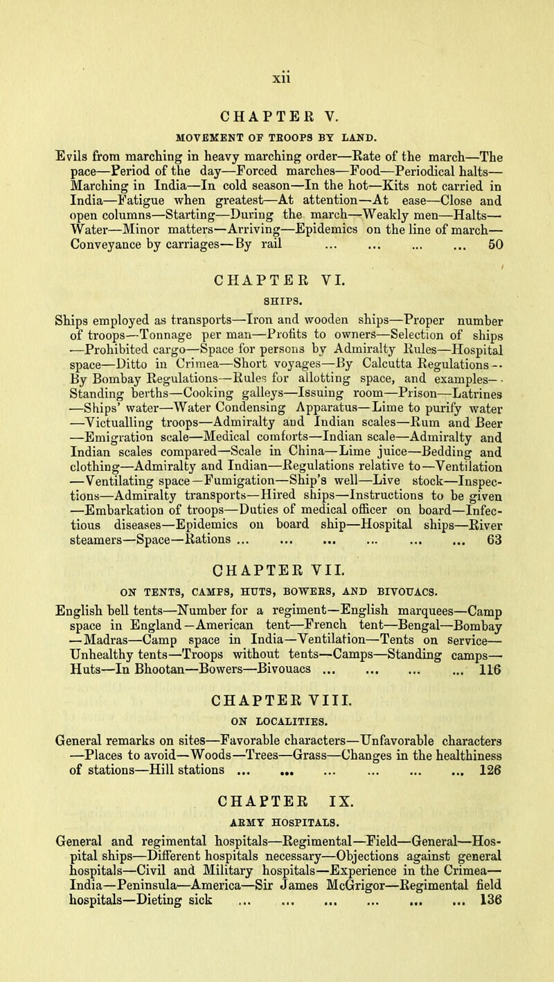 XU CHAPTER V. MOVEMENT OF TBOOPS BY LAND. Evils from marching in heavy marching order—Rate of the march—The pace—Period of the day—Forced marches—Food—Periodical halts— Marching in India—In cold season—In the hot—Kits not carried in India—Fatigue when greatest—At attention—At ease—Close and open columns—Starting—During the march—Weakly men—Halts— Water—Minor matters—Arriving—Epidemics on the line of march— Conveyance by carriages—By rail ... ... ... ... 60 CHAPTER VI. SHIPS. Ships employed as transports—Iron and wooden ships—Proper number of troops—Tonnage per man—Profits to owners—Selection of ships —Prohibited cargo—Space for persons by Admiralty Rules—Hospital space—Ditto in Crimea—Short voyages—By Calcutta Regulations -• By Bombay Regulations—Rules for allotting space, and examples— • Standing berths—Cooking galleys—Issuing room—Prison—Latrines —Ships’ water—Water Condensing Apparatus—Lime to purify water —Victualling troops—Admiralty and Indian scales—Rum and Beer —Emigration scale—Medical comforts—Indian scale—Admiralty and Indian scales compared—Seale in China—Lime juice—Bedding and clothing—Admiralty and Indian—Regulations relative to—Ventilation —Ventilating space—Fumigation—Ship’s well—Live stock—Inspec- tions—Admiralty transports—Hired ships—Instructions to be given —Embarkation of troops—Duties of medical officer on board—Infec- tious diseases—Epidemics on hoard ship—Hospital ships—River steamers—Space—Rations ... ... ... ... ... ... 63 CHAPTER VII. ON TENTS, CAMFS, HUTS, BOWEES, AND BIVOUACS. English bell tents—Number for a regiment—English marquees—Camp space in England—American tent—French tent—Bengal—Bombay — Madras—Camp space in India—Ventilation—Tents on service— Unhealthy tents—Troops without tents—Camps—Standing camps— Huts—In Bhootan—Bowers—Bivouacs ... H6 CHAPTER VIII. ON LOCALITIES. General remarks on sites—Favorable characters—Unfavorable characters —Places to avoid—Woods—Trees—Grass—Changes in the healthiness of stations—Hill stations 126 CHAPTER IX. AEMT HOSPITALS. General and regimental hospitals—Regimental—Field—General—Hos- pital ships—Different hospitals necessary—Objections against general hospitals—Civil and Military hospitals—Experience in the Crimea— India—Peninsula—America—Sir James McGrigor—Regimental field hospitals—Dieting sick 136