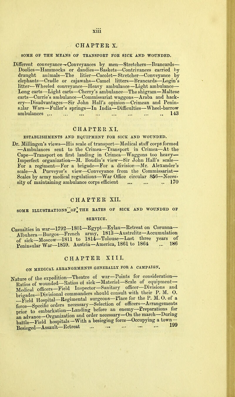 CHAPTER X. SOME OF THE MEANS OF TEANSPOET FOE SICK AND WOUNDED. Different conveyance^Conveyances by men—Stretchers—Brancards— Doolies—Hammocks or dandies—Baskets—Contrivances caiTied by draught animals—The litier—Cacolet—Stretcher—Conveyance by elephants—Cradle or cajawahs—Camel litters—Brancards—Login’s litter—Wheeled conveyance—Heavy ambulance—Light ambulance— Long carts—-Light carts—Cherry’s ambulance—The shigram—Maltese carts—Currie’s ambulance—Commissariat waggons—Araba and hack- ery—Disadvantages—Sir John Hall’s opinion—Crimean and Penin- sular Wars—Puller’s springs—In India—Difficulties—Wheel-barrow ambulances ... ... ... ... ... ... .. 143 CHAPTER XL ESTABLISHMENTS AND EQUIPMENT FOE SICK AND WOUNDED. Dr. Millingen’s views—His scale of transport—Medical staff corps formed —Ambulances sent to the Crimea—Transport in Crimea—At the Cape—Transport on first landing in Crimea—Waggons too heavy— Imperfect organization—M. Boudin’s view—Sir John Hall’s scale— For a regiment—For a brigade—For a division—Mr. Alexander’s scale—A Purveyor’s view—Conveyance from the Commissariat— Scales by army medical regulations—War Office circular 856—Neces- sity of maintaining ambulance corps efficient .. 170 CHAPTER XII. SOME ILLUSTEATIONS^[of’ THE BATES OF SICK AND WOUNDED OF 8EEVICE. Casualties in war-1792—1801-Egypt—Eylau-Retreat on Corunna— Albuhera—Burgos—Freneh army, 1813—Austrelitz—Accumulation of sick—Moscow—1811 to 1814—Tolouse—Last three years of Peninsular War—1859. Austria—America, 1861 to 1864 ... 186 CHAPTER XIII. ON MEDICAL AEEANGBMENTS GENEEALLX FOE A CAMPAIGN. Nature of the expedition—Theati'e of war Points for consideration Ratios of wounded—Ratios of sick—Materiel—Scale of equipment— Medical officers-Field Inspector-Sanitary officer-Divisions and brigades-Divisional commanders should consult with their P.M. 0. yield Hospital—Regimental surgeons—Place for the F. M. O. of a feree Specific orders necessary—Selection of officers—Arrangements prior to embarkation—Landing before an enemy—Preparations /or In advance—Organization and order necessary—On the march—During battle—Field hospitals—With a besieging force—Occupying a town— Besieged—Assault—Retreat ...