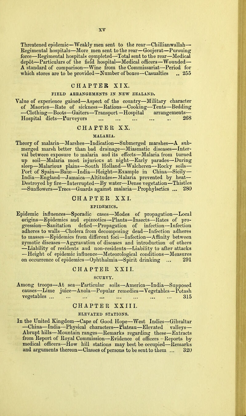 Threatened epidemic—Weakly men sent to the rear—Chilli an wallah— Regimental hospitals—More men sent to the rear—Goojerat—Pursuing force—Regimental hospitals completed—Total sent to the rear—Medical depot—Particulars of the field hospital—Medical officers—Wounded— A standard of comparison—Wine from the Commissariat—Period for which stores ai’e to be provided—Number of boxes—Casualties 255 CHAPTER XIX. FIELD AEEANGEMENTS IN NEW ZEALAND. Value of experience gained—Aspect of the country—Military character of Maories—Rate of sickness—Rations—Cooking—Tents—Bedding •—Clothing—Boots—Gaiters—Transport —Hospital arrangements— Hospital diets—Purveyors ... ... ... ... ... 268 CHAPTER XX. MALAEIA. Theory of malaria—Marshes—Indication—Submerged marshes—A sub- merged marsh better than bad drainage—Miasmatic diseases—Inter- val between exposiu'e to malaria and its effects—Malaria from turned up soil—Malaria most injurious at night—Early parades—During sleep—Malarious plains—South Holland—Walcheren—Rocky soils— Port of Spain—Baise—India—Height—Example in China—Sicily— India—England—Jamaica—Altitudes—Malaria prevented by heat— Destroyed by fire—Interrupted—By water—Dense vegetation—Thistles —Sunflowers—Trees—Guards against malaria—Prophylactics ... 280 CHAPTER XXI. epidemics. Epidemic influences—Sporadic cases—Modes of propagation—Local origins—Epidemics and epizootics—Plants—Insects—Rates of pro- gression—Sanitation defied—Propagation of infection—Infection adheres to walls—Cholera from decomposing dead—Infection adheres to masses—Epidemics from different foci—Infection—Affinity between zymotic diseases—Aggravation of diseases and introduction of others —Liability of residents and non-residents—Liability to after attacks —Height of epidemic influence—Meteorological conditions—Measures on occurrence of epidemics—Ophthalmia—Spirit drinking ... 291 CHAPTER XXII. SCUEVY. Among troops—At sea—Particular soils—America—India—Supposed causes—Lime juice—Anola—Popular remedies—Vegetables—Potash vegetables ... ... ... ... ... ... 315 chapter XXIII. elevated stations. In the United Kingdom—Cape of Good Hope—West Indies—Gibraltar —China—India—Physical characters—Plateau—Elevated valleys— Abrupt hills—Mountain ranges—Remarks regarding these—Extracts from Report of Royal Commission—Evidence of officers—Reports by medical officers—How hill stations may best be occupied—Remarks and arguments thereon—Classes of persons to be sent to them ... 32U