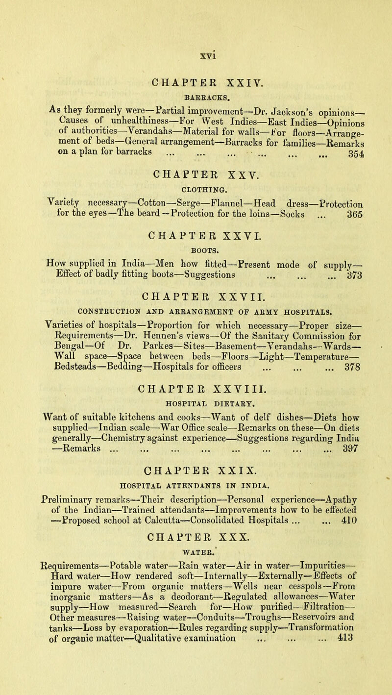 CHAPTER XXIV. BAEEACKS. As they formerly' were Partial improvenient—Hr. Jackson^s opinions—- Causes of unhealthiness—For West Indies—East Indies—Opinions of authorities Verandahs IVTaterial for walls—For floors—Arrange* ment of beds—General arrangement—Barracks for families—Remarks on a plan for barracks ... ... ... ... 354 CHAPTER XXV. CLOTHING. Variety necessary—Cotton—Serge—Flannel-Head dress—Protection for the eyes—The beard—Protection for the loins—Socks ... 365 CHAPTER XXVI. BOOTS. How supplied in India—Men how fitted—Present mode of supply— Effect of badly fitting boots—Suggestions ... 373 CHAPTER XXVII. CONSTEUCTION AND AEEANGEMENT OF AEMT HOSPITALS. Varieties of hospitals—Proportion for which necessary—Proper size— Requirements—Dr. Hennen's views—Of the Sanitary Commission for Bengal—Of Dr. Parkes—Sites—Basement—Verandahs—Wards— Wall space—Space between beds—Floors—Light—Temperature- Bedsteads—Bedding—Hospitals for officers ... ... ... 378 CHAPTER XXVIII. HOSPITAL DIETAET. Want of suitable kitchens and cooks—Want of delf dishes—Diets how supplied—Indian scale—-War Office scale—Remarks on these—On diets generally—Chemistry against experience—Suggestions regarding India —Remarks ... ... ... ... ... ... ... ... 397 CHAPTER XXIX. HOSPITAL ATTENDANTS IN INDIA. Preliminary remarks—Their description—Personal experience—Apathy of the Indian—Trained attendants—Improvements how to be effected —Proposed .school at Calcutta—Consolidated Hospitals ... ... 410 CHAPTER XXX. WATEE.' Requirements—Potable water—Rain water—Air in water—Impurities— Hard water—How rendered soft—Internally—Externally—Effects of impure water—From organic matters—Wells near cesspols—From inorganic matters—As a deodorant—Regulated allowances—Water supply—How measured—Search for—How purified—Filtration— Other measures—Raising water—Conduits—Troughs—Reservoirs and tanks—Loss by evaporation—Rules regarding supply—Transformation of organic matter—Qualitative examination ... ... ... 413