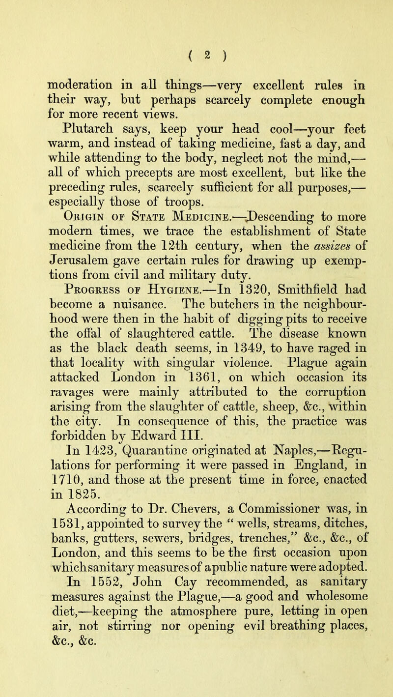 moderation in all things—very excellent rules in their way, but perhaps scarcely complete enough for more recent views. Plutarch says, keep your head cool—your feet warm, and instead of taking medicine, fast a day, and while attending to the body, neglect not the mind,— all of which precepts are most excellent, but like the preceding rules, scarcely sufficient for all purposes,— especially those of troops. Origin of State Medicine.—-J)escending to more modem times, we trace the estabhshment of State medicine from the 12th century, when the assizes of Jerusalem gave certain rales for drawing up exemp- tions from civil and military duty. Progress of Hygiene.—In 1320, Smithfield had become a nuisance. The butchers in the neighbour- hood were then in the habit of digging pits to receive the offal of slaughtered cattle. The disease known as the black death seems, in 1349, to have raged in that locality with singular violence. Plague again attacked London in 1361, on which occasion its ravages were mainly attributed to the corruption arising from the slaughter of cattle, sheep, &c., within the city. In consequence of this, the practice was forbidden by Edward III. In 1423, Quarantine originated at Naples,—Eegu- lations for performing it were passed in England, in 1710, and those at the present time in force, enacted in 1825. According to Dr. Chevers, a Commissioner was, in 1531, appointed to survey the “ wells, streams, ditches, banks, gutters, sewers, bridges, trenches,” &c., &c., of London, and this seems to be the first occasion upon whichsanitary measures of apublic nature were adopted. In 1552, John Cay recommended, as sanitary measures against the Plague,—a good and wholesome diet,—keeping the atmosphere pure, letting in open air, not stirring nor opening evil breathing places, &c., &c.