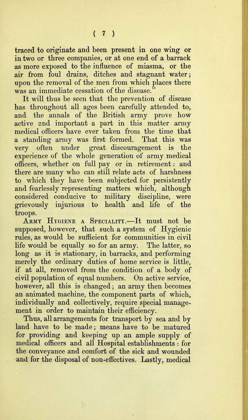 traced to originate and been present in one wing or in two or three companies, or at one end of a barrack as more exposed to the influence of miasma, or the air from foul drains, ditches and stagnant water; upon the removal of the men from which places there was an immediate cessation of the disease.” It will thus be seen that the prevention of disease has throughout all ages been carefully attended to, and the annals of the British army prove how active and important a part in this matter army medical officers have ever taken from the time that a standing army was first formed. That this was very often under great discouragement is the experience of the whole generation of army medical officers, whether on full pay or in retirement: and there are many who can still relate acts of harshness to which they have been subjected for persistently and fearlessly representing matters which, although considered conducive to military discipline, were grievously injurious to health and hfe of the troops. Aemy Hygiene a Speciality.—It must not be supposed, however, that such a system of Hygienic rules, as would be sufficient for communities in civil life would be equally so for an army. The latter, so long as it is stationary, in barracks, and performing merely the ordinary duties of home service is little, if at all, removed from the condition of a body of civil population of equal numbers. On active service, however, aU this is changed; an army then becomes an animated machine, the component parts of which, individually and collectively, require special manage- ment in order to maintain their efficiency. Thus, all arrangements for transport by sea and by land have to be made; means have to be matured for providing and keeping up an ample supply of medical officers and all Hospital establishments : for the conveyance and comfort of the sick and wounded and for the disposal of non-efiectives. Lastly, medical