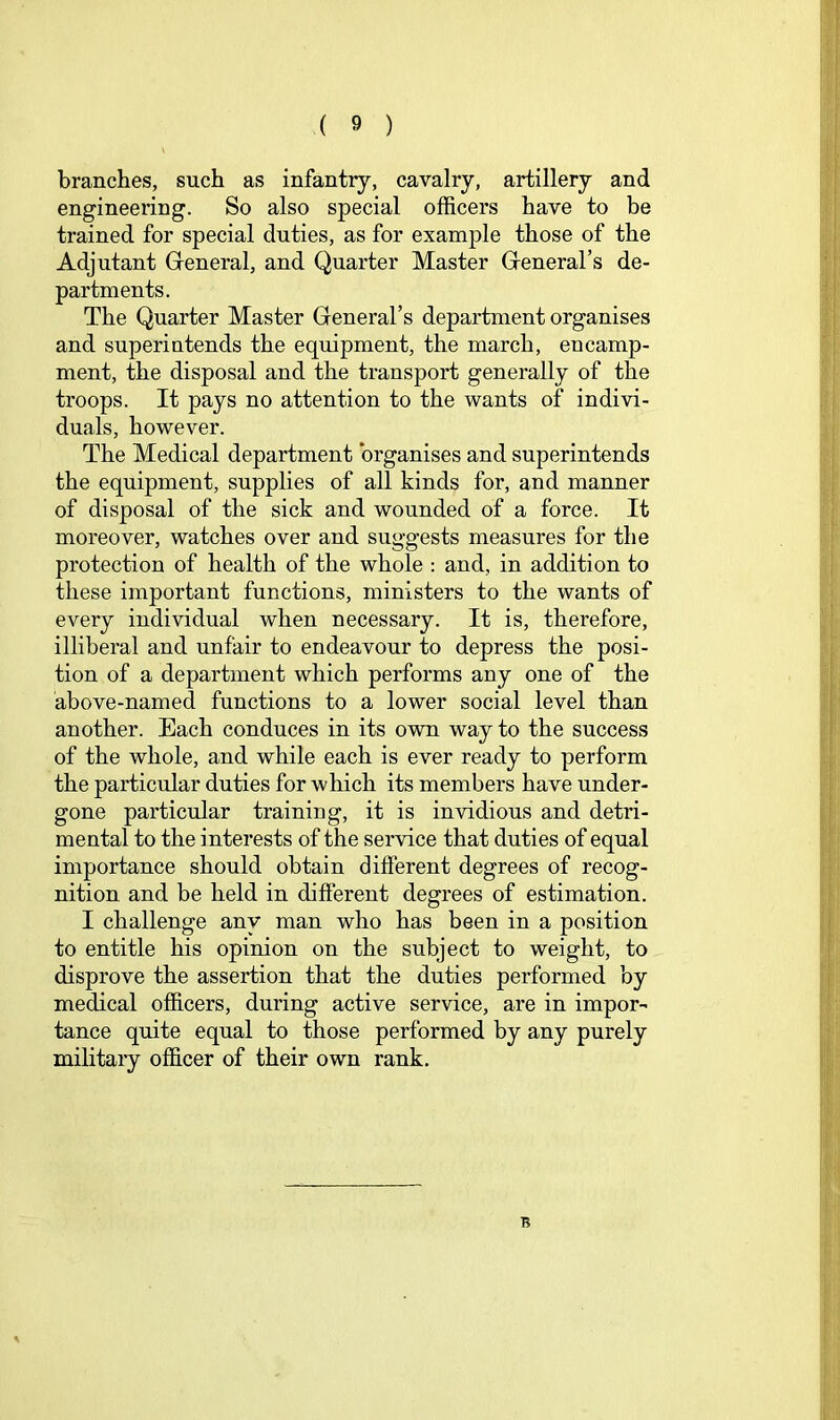 branches, such as infantry, cavalry, artillery and engineering. So also special officers have to be trained for special duties, as for example those of the Adjutant Greneral, and Quarter Master Greneral’s de- partments. The Quarter Master General’s department organises and superintends the equipment, the march, encamp- ment, the disposal and the transport generally of the troops. It pays no attention to the wants of indivi- duals, however. The Medical department organises and superintends the equipment, supplies of all kinds for, and manner of disposal of the sick and wounded of a force. It moreover, watches over and suggests measures for the protection of health of the whole : and, in addition to these important functions, ministers to the wants of every individual when necessary. It is, therefore, illiberal and unfair to endeavour to depress the posi- tion of a department which performs any one of the above-named functions to a lower social level than another. Each conduces in its own way to the success of the whole, and while each is ever ready to perform the particular duties for which its members have under- gone particular training, it is invidious and detri- mental to the i nterests of the service that duties of equal importance should obtain different degrees of recog- nition and be held in different degrees of estimation. I challenge any man who has been in a position to entitle his opinion on the subject to weight, to disprove the assertion that the duties performed by medical officers, during active service, are in impor- tance quite equal to those performed by any purely military officer of their own rank.