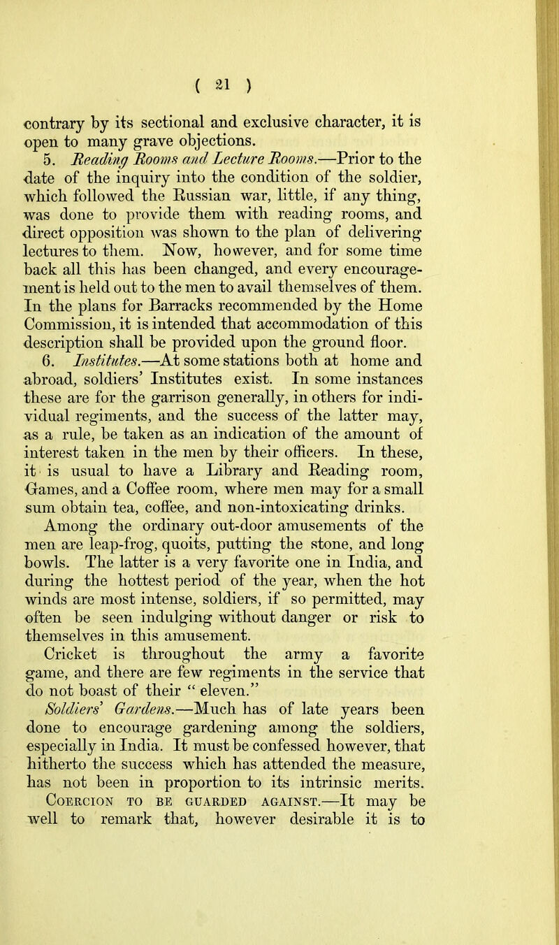 contrary by its sectional and exclusive character, it is open to many grave objections. 5. Reading Booms and Lecture Rooms.—Prior to the date of the inquiry into the condition of the soldier, which followed the Eussian war, little, if any thing, was done to provide them with reading rooms, and direct opposition Avas shown to the plan of delivering lectures to them. Now, however, and for some time back all this has been changed, and every encourage- ment is held out to the men to avail themselves of them. In the plans for Barracks recommended by the Home Commission, it is intended that accommodation of this description shall be provided upon the ground floor. 6. Institutes.—^At some stations both at home and abroad, soldiers’ Institutes exist. In some instances these are for the garrison generally, in others for indi- vidual regiments, and the success of the latter may, as a rule, be taken as an indication of the amount of interest taken in the men by their officers. In these, it is usual to have a Library and Beading room, ■Games, and a Coffee room, where men may for a small sum obtain tea, coffee, and non-intoxicating drinks. Among the ordinary out-door amusements of the men are leap-frog, quoits, putting the stone, and long bowls. The latter is a very favorite one in India, and during the hottest period of the year, when the hot winds are most intense, soldiers, if so permitted, may often be seen indulging without danger or risk to themselves in this amusement. Cricket is throughout the army a favorite game, and there are few regiments in the service that do not boast of their “ eleven.” Soldiers’ Gardens.—Much has of late years been done to encourage gardening among the soldiers, especially in India. It must be confessed however, that hitherto the success which has attended the measure, has not been in proportion to its intrinsic merits. Coercion to be guarded against.—It may be well to remark that, however desirable it is to