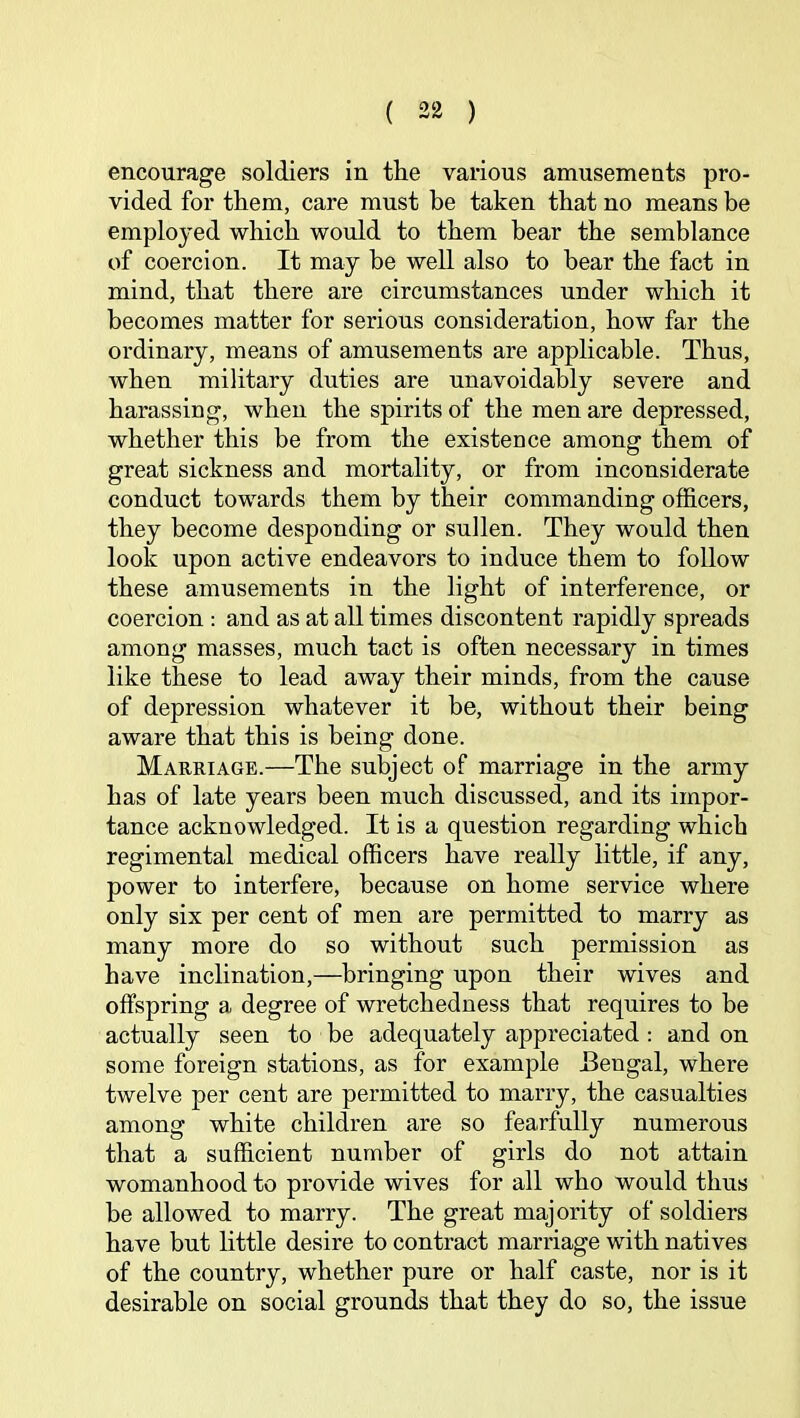 encourage soldiers in the various amusements pro- vided for them, care must he taken that no means be employed which would to them bear the semblance of coercion. It may be well also to bear the fact in mind, that there are circumstances under which it becomes matter for serious consideration, how far the ordinary, means of amusements are applicable. Thus, when military duties are unavoidably severe and harassing, when the spirits of the men are depressed, whether this be from the existence among them of great sickness and mortality, or from inconsiderate conduct towards them by their commanding officers, they become desponding or sullen. They would then look upon active endeavors to induce them to follow these amusements in the light of interference, or coercion : and as at all times discontent rapidly spreads among masses, much tact is often necessary in times like these to lead away their minds, from the cause of depression whatever it be, without their being aware that this is being done. Marriage.—The subject of marriage in the army has of late years been much discussed, and its impor- tance acknowledged. It is a question regarding which regimental medical officers have really little, if any, power to interfere, because on home service where only six per cent of men are permitted to marry as many more do so without such permission as have inclination,—bringing upon their wives and offspring a degree of wretchedness that requires to be actually seen to be adequately appreciated : and on some foreign stations, as for example Bengal, where twelve per cent are permitted to marry, the casualties among white children are so fearfully numerous that a sufficient number of girls do not attain womanhood to provide wives for all who would thus be allowed to marry. The great majority of soldiers have but little desire to contract marriage with natives of the country, whether pure or half caste, nor is it desirable on social grounds that they do so, the issue