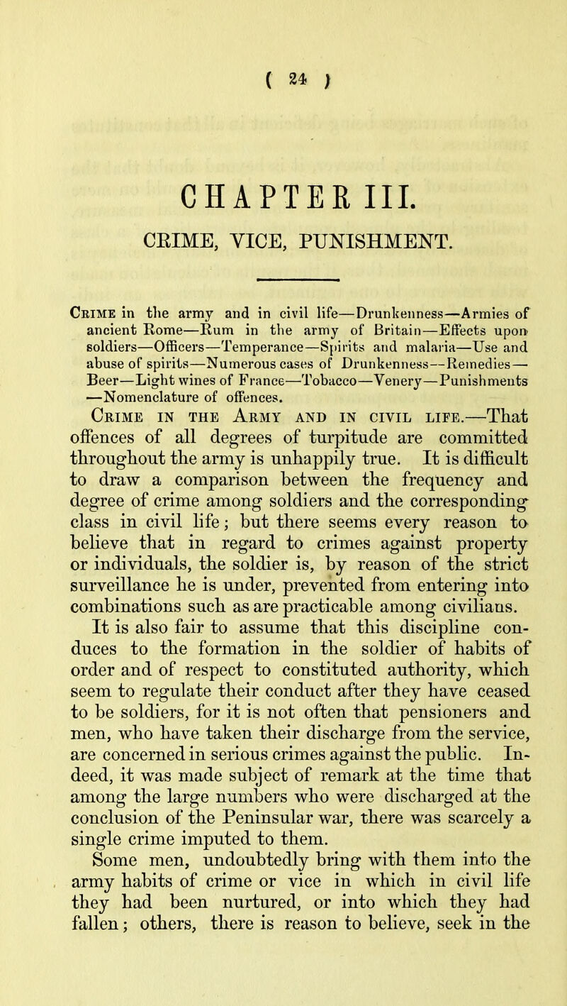 ( ) CHAPTER III. CRIME, VICE, PUNISHMENT. Chime in tiie army and in civil life—Drunkenness—Armies of ancient Kome—Rum in the army of Britain—Effects upon soldiers—Officers—Temperance—S{)irits and malaria—Use and abuse of spirits—Numerous cases of Drunkenness—Remedies—• Beer—Light wines of France—Tobacco—Venery—Punishments —Nomenclature of offences. Crime in the Army and in civil life.—That offences of all degrees of turpitude are committed throughout the army is unhappily true. It is difficult to draw a comparison between the frequency and degree of crime among soldiers and the corresponding class in civil life; but there seems every reason ta believe that in regard to crimes against property or individuals, the soldier is, by reason of the strict surveillance he is under, prevented from entering into combinations such as are practicable among civilians. It is also fair to assume that this discipline con- duces to the formation in the soldier of habits of order and of respect to constituted authority, which seem to regulate their conduct after they have ceased to be soldiers, for it is not often that pensioners and men, who have taken their discharge from the service, are concerned in serious crimes against the public. In- deed, it was made subject of remark at the time that among the large numbers who were discharged at the conclusion of the Peninsular war, there was scarcely a single crime imputed to them. Some men, undoubtedly bring with them into the army habits of crime or vice in which in civil life they had been nurtured, or into which they had fallen; others, there is reason to believe, seek in the