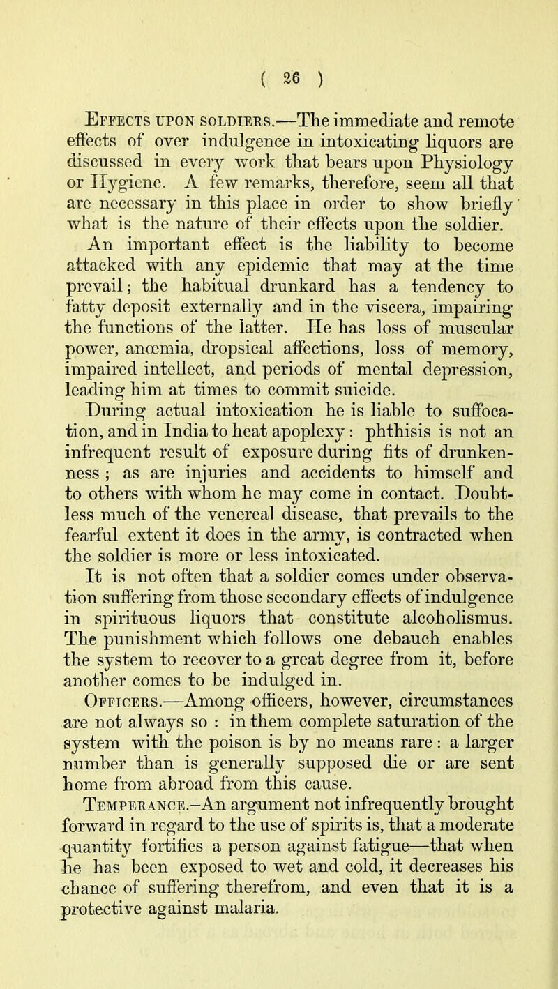 Effects upon soldiers.—The immediate and remote effects of over indulgence in intoxicating liquors are discussed in every work that bears upon Physiology or Hygiene. A few remarks, therefore, seem all that are necessary in this place in order to show briefly what is the nature of their effects upon the soldier. An important effect is the Hability to become attacked with any epidemic that may at the time prevail; the habitual drunkard has a tendency to fatty deposit externally and in the viscera, impairing the functions of the latter. He has loss of muscular power, anoemia, dropsical affections, loss of memory, impaired intellect, and periods of mental depression, leading him at times to commit suicide. During actual intoxication he is liable to suffoca- tion, and in India to heat apoplexy: phthisis is not an infrequent result of exposure during fits of drunken- ness ; as are injuries and accidents to himself and to others with whom he may come in contact. Doubt- less much of the venereal disease, that prevails to the fearful extent it does in the army, is contracted when the soldier is more or less intoxicated. It is not often that a soldier comes under observa- tion suifering from those secondary effects of indulgence in spirituous liquors that constitute alcoholismus. The punishment which follows one debauch enables the system to recover to a great degree from it, before another comes to be indulged in. Officers.—Among officers, however, circumstances are not always so : in them complete saturation of the system with the poison is by no means rare : a larger number than is generally supposed die or are sent home from abroad from this cause. Temperance.-Au argument not infrequently brought forward in regard to the use of spirits is, that a moderate quantity fortifies a person against fatigue—that when he has been exposed to wet and cold, it decreases his chance of suffering therefrom, and even that it is a protective against malaria.