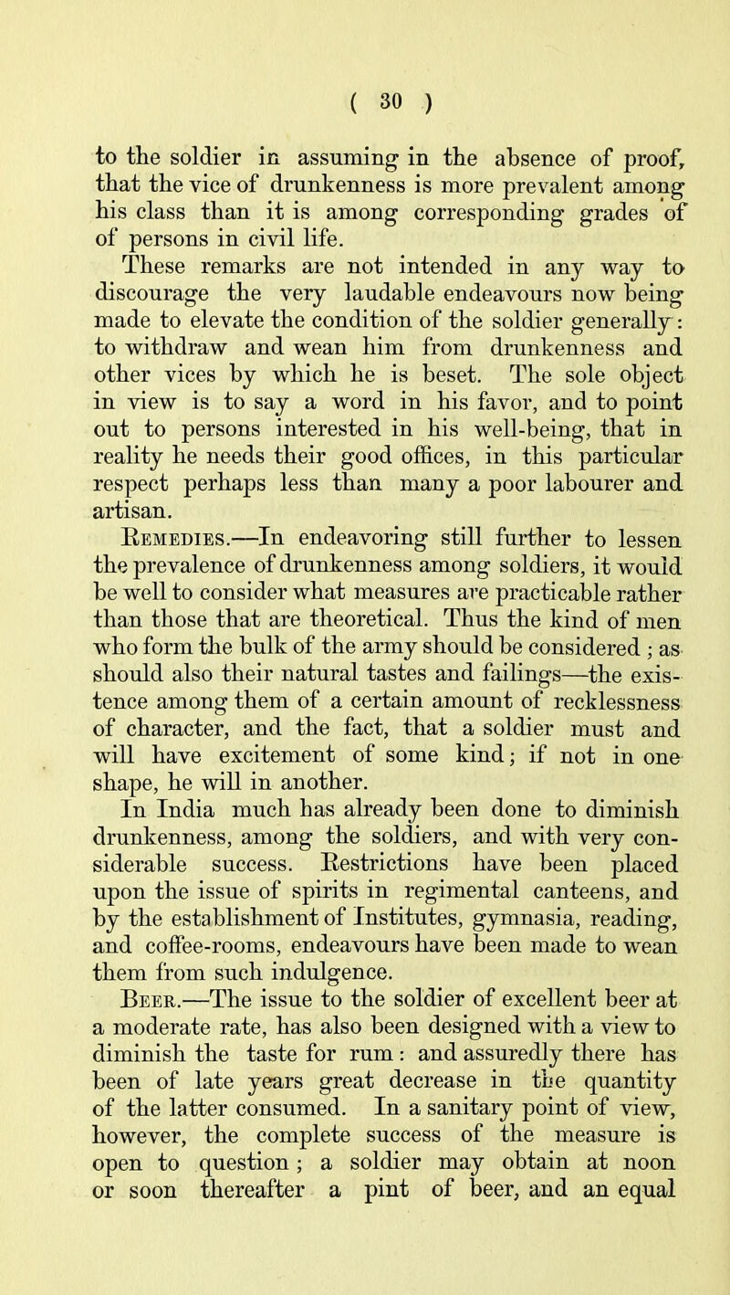 to the soldier in assuming in the absence of proof, that the vice of drunkenness is more prevalent among his class than it is among corresponding grades of of persons in civil life. These remarks are not intended in any way to discourage the very laudable endeavours now being made to elevate the condition of the soldier generally : to withdraw and wean him from drunkenness and other vices by which he is beset. The sole object in view is to say a word in his favor, and to point out to persons interested in his well-being, that in reality he needs their good offices, in this particular respect perhaps less than many a poor labourer and artisan. Eemedies.—In endeavoring still further to lessen the prevalence of drunkenness among soldiers, it would be well to consider what measures are practicable rather than those that are theoretical. Thus the kind of men who form the bulk of the army should be considered ; as should also their natural tastes and failings—the exis- tence among them of a certain amount of recklessness of character, and the fact, that a soldier must and will have excitement of some kind; if not in one shape, he will in another. In India much has already been done to diminish drunkenness, among the soldiers, and with very con- siderable success. Eestrictions have been placed upon the issue of spirits in regimental canteens, and by the establishment of Institutes, gymnasia, reading, and coffee-rooms, endeavours have been made to wean them from such indulgence. Beer.—The issue to the soldier of excellent beer at a moderate rate, has also been designed with a view to diminish the taste for rum : and assuredly there has been of late years great decrease in the quantity of the latter consumed. In a sanitary point of view, however, the complete success of the measure is open to question; a soldier may obtain at noon or soon thereafter a pint of beer, and an equal