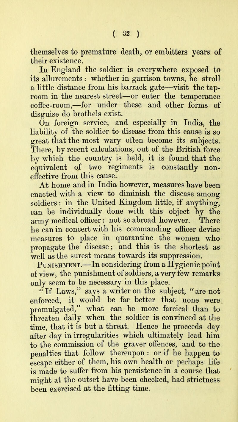 themselves to premature death, or embitters years of their existence. In England the soldier is everywhere exposed to its allurements : whether in garrison towns, he stroll a httle distance from his barrack gate—visit the tap- room in the nearest street—or enter the temperance coffee-room,—for under these and other forms of disguise do brothels exist. On foreign service, and especially in India, the liability of the soldier to disease from this cause is so great that the most wary often become its subjects. There, by recent calculations, out of the British force by which the country is held, it is found that the equivalent of two regiments is constantly non- effective from this cause. At home and in India however, measures have been enacted with a view to diminish the disease among soldiers : in the United Kingdom little, if anything, can be individually done with this object by the army medical officer: not so abroad however. There he can in concert with his commanding officer devise measures to place in quarantine the women who propagate the disease; and this is the shortest as well as the surest means towards its suppression. Punishment.—In considering from a Hygienic point of view, the punishment of soldiers, a very few remarks only seem to be necessary in this place. “If Laws,” says a writer on the subject, “are not enforced, it would be far better that none were promulgated,” what can be more farcical than to threaten daily when the soldier is convinced at the time, that it is but a threat. Hence he proceeds day after day in irregularities which ultimately lead him to the commission of the graver offences, and to the penalties that foUow thereupon : or if he happen to escape either of them, his own health or perhaps Hfe is made to suffer from his persistence in a course that ' might at the outset have been checked, had strictness been exercised at the fitting time.