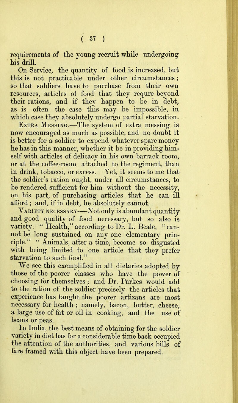 requirements of the young recruit while undergoing his drill. On Service, the quantity of food is increased, but this is not practicable under other circumstances; so that soldiers have to purchase from their own resources, articles of food that they requre beyond their rations, and if they happen to be in debt, as is often the case this may be impossible, in which case they absolutely undergo partial starvation. Extra Messing.—The system of extra messing is now encouraged as much as possible, and no doubt it is better for a soldier to expend whatever spare money he has in this manner, whether it be in providing him- self with articles of delicacy in his own barrack room, or at the coffee-room attached to the regiment, than in drink, tobacco, or excess. Yet, it seems to me that the soldier’s ration ought, under all circumstances, to be rendered sufficient for him without the necessity, on his part, of purchasing articles that he can ill afford; and, if in debt, he absolutely cannot. Variety necessary—Not only is abundant quantity and good quality of food necessary, but so also is variety. “ Health,” according to Dr. L. Beale, “ can- not be long sustained on any one elementary prin- ciple.” “ Animals, after a time, become so disgusted with being limited to one article that they prefer starvation to such food.” We see this exemplified in all dietaries adopted by those of the poorer classes who have the power of choosing for themselves ; and Dr. Parkes would add to the ration of the soldier precisely the articles that experience has taught the poorer artizans are most necessary for health ; namely, bacon, butter, cheese, a large use of fat or oil in cooking, and the use of beans or peas. In India, the best means of obtaining for the soldier variety in diet has for a considerable time back occupied the attention of the authorities, and various bills of fare framed with this object have been prepared.