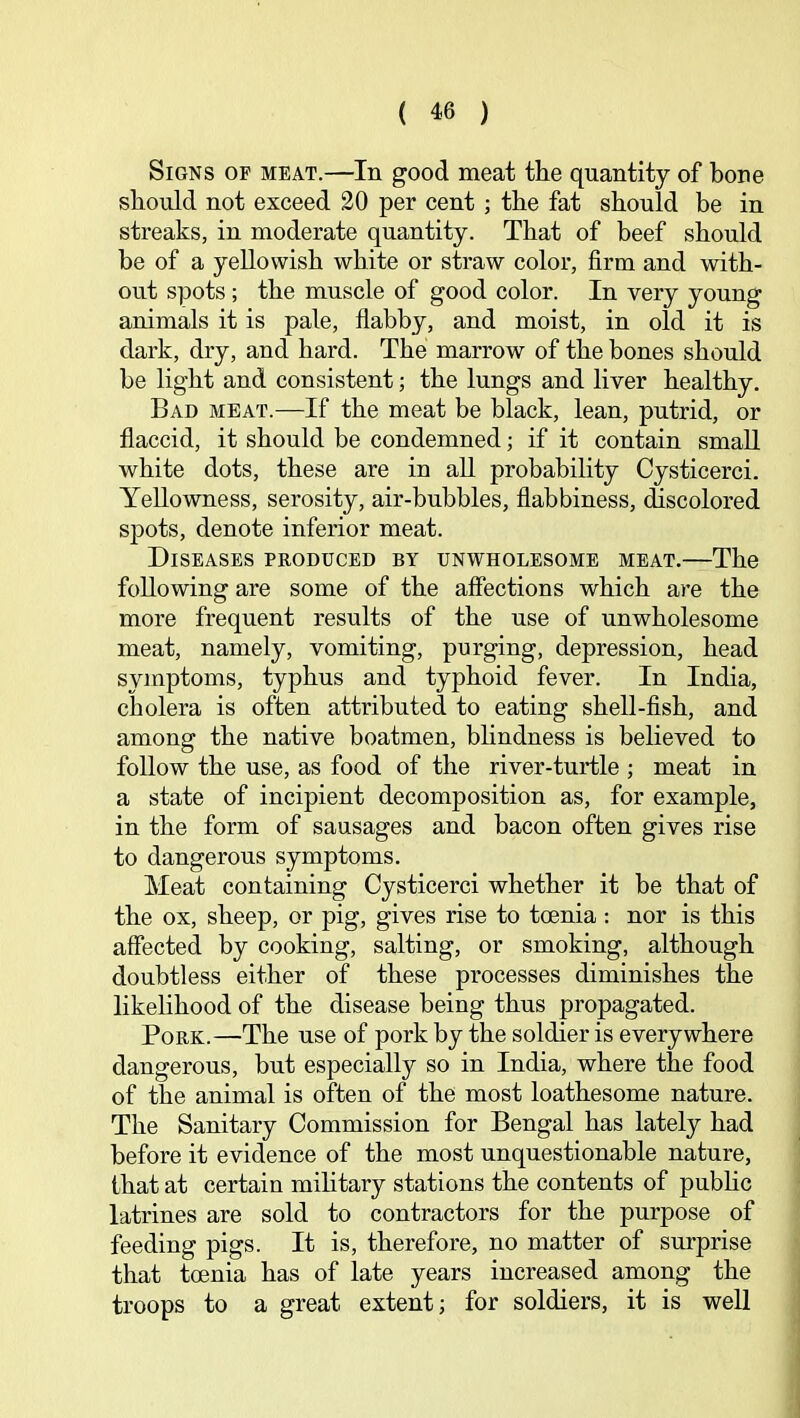 Signs of meat.—In good meat the quantity of bone should not exceed 20 per cent ; the fat should be in streaks, in moderate quantity. That of beef should be of a yellowish white or straw color, firm and with- out spots; the muscle of good color. In very young animals it is pale, flabby, and moist, in old it is dark, dry, and hard. The marrow of the bones should be light and consistent; the lungs and liver healthy. Bad meat.—If the meat be black, lean, putrid, or flaccid, it should be condemned; if it contain small white dots, these are in all probability Cysticerci. Yellowness, serosity, air-bubbles, flabbiness, discolored spots, denote inferior meat. Diseases produced by unwholesome meat.—The following are some of the affections which are the more frequent results of the use of unwholesome meat, namely, vomiting, purging, depression, head symptoms, typhus and typhoid fever. In India, cholera is often attributed to eating shell-fish, and among the native boatmen, bhndness is believed to follow the use, as food of the river-turtle ; meat in a state of incipient decomposition as, for example, in the form of sausages and bacon often gives rise to dangerous symptoms. Meat containing Cysticerci whether it be that of the ox, sheep, or pig, gives rise to toenia ; nor is this affected by cooking, salting, or smoking, although doubtless either of these processes diminishes the likelihood of the disease being thus propagated. Pork.—The use of pork by the soldier is everywhere dangerous, but especially so in India, where the food of the animal is often of the most loathesome nature. The Sanitary Commission for Bengal has lately had before it evidence of the most unquestionable nature, that at certain military stations the contents of pubhc latrines are sold to contractors for the purpose of feeding pigs. It is, therefore, no matter of surprise that toenia has of late years increased among the troops to a great extent; for soldiers, it is well