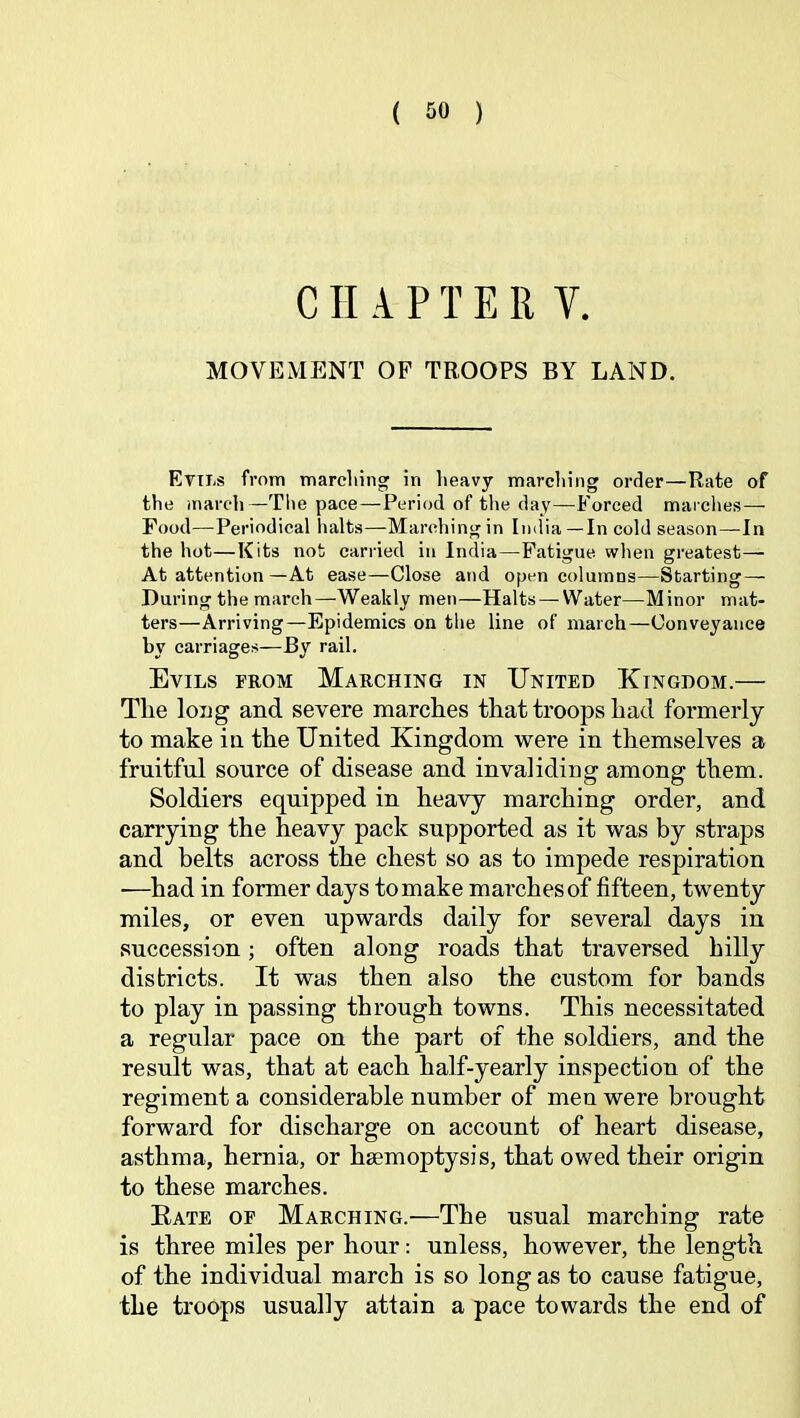 CHAPTER V. MOVEMENT OP TROOPS BY LAND. Ettls from marcliing in heavy marcliing order—Rate of the march—Tlie pace—Period of the day—Forced marches — Food—Periodical halts—Marching in India—In cold season—In the hot—Kits not carried in India—Fatigue when greatest— At attention—At ease—Close and open columns—Starting — During the march—Weakly men—Halts —Water—Minor mat- ters—Arriving—Epidemics on the line of march—Conveyance by carriages—By rail. Evils from Marching in United Kingdom.— The long and severe inarches that troops had formerly to make in the United Kingdom were in themselves a fruitful source of disease and invaliding among them. Soldiers equipped in heavy marching order, and carrying the heavy pack supported as it was by straps and belts across the chest so as to impede respiration —had in former days to make marches of fifteen, twenty miles, or even upwards daily for several days in succession; often along roads that traversed hilly districts. It was then also the custom for bands to play in passing through towns. This necessitated a regular pace on the part of the soldiers, and the result was, that at each half-yearly inspection of the regiment a considerable number of men were brought forward for discharge on account of heart disease, asthma, hernia, or haemoptysis, that owed their origin to these marches. Eate of Marching.—The usual marching rate is three miles per hour: unless, however, the length of the individual march is so long as to cause fatigue, the troops usually attain a pace towards the end of