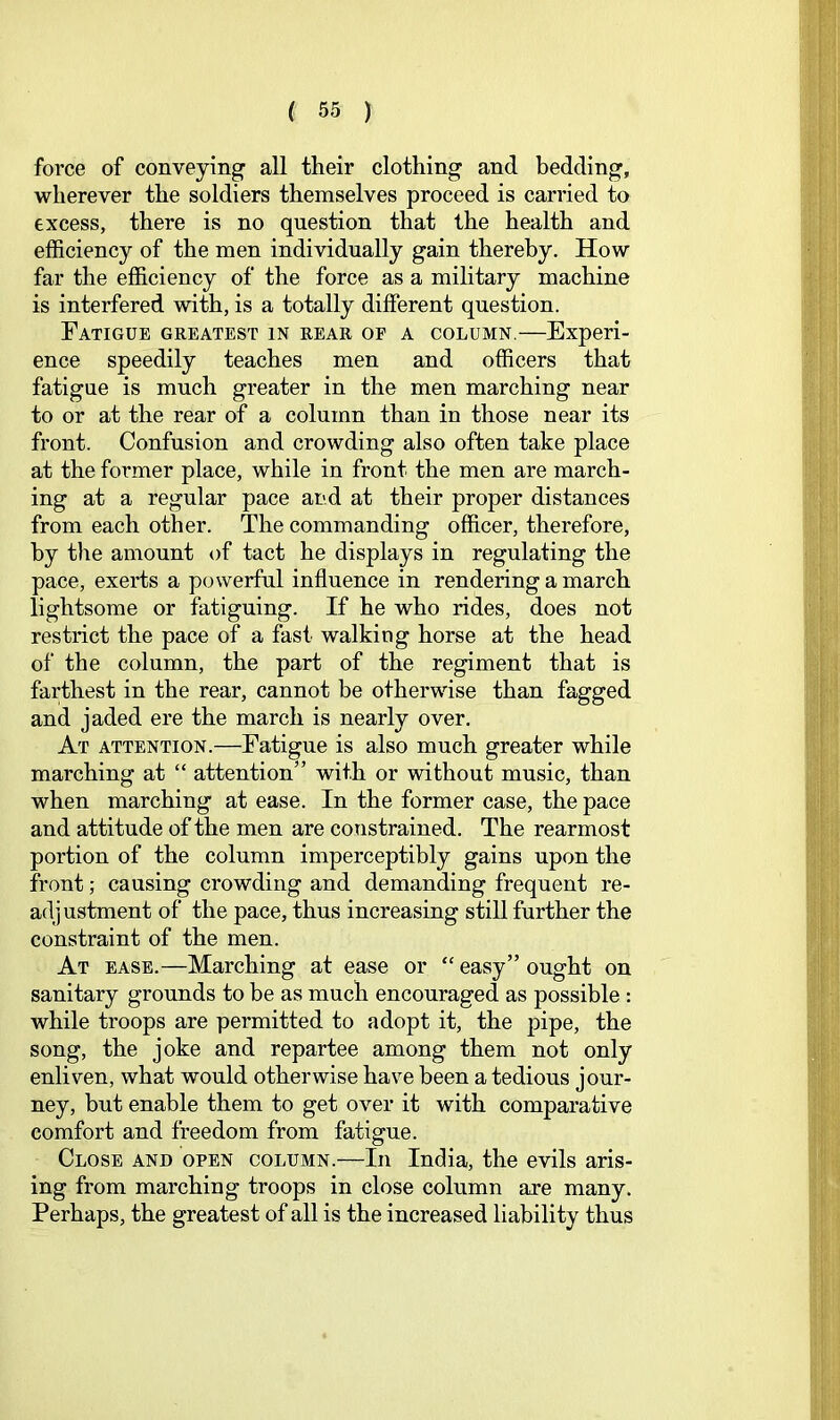 force of conveying all their clothing and bedding, wherever the soldiers themselves proceed is carried to excess, there is no question that the health and efficiency of the men individually gain thereby. How far the efficiency of the force as a military machine is interfered with, is a totally different question. Fatigue greatest in rear op a column,—Experi- ence speedily teaches men and officers that fatigue is much greater in the men marching near to or at the rear of a column than in those near its front. Confusion and crowding also often take place at the former place, while in front the men are march- ing at a regular pace and at their proper distances from each other. The commanding officer, therefore, by tlie amount «)f tact he displays in regulating the pace, exerts a powerful influence in rendering a march lightsome or fatiguing. If he who rides, does not restrict the pace of a fast walking horse at the head of the column, the part of the regiment that is farthest in the rear, cannot be otherwise than fagged and jaded ere the march is nearly over. At attention.—Fatigue is also much greater while marching at “ attention” with or without music, than when marching at ease. In the former case, the pace and attitude of the men are constrained. The rearmost portion of the column imperceptibly gains upon the front; causing crowding and demanding frequent re- adjustment of the pace, thus increasing still further the constraint of the men. At ease.—Marching at ease or “ easy” ought on sanitary grounds to be as much encouraged as possible : while troops are permitted to adopt it, the pipe, the song, the joke and repartee among them not only enliven, what would otherwise have been a tedious jour- ney, but enable them to get over it with comparative comfort and freedom from fatigue. Close and open column.—In India, the evils aris- ing from marching troops in close column are many. Perhaps, the greatest of all is the increased liability thus