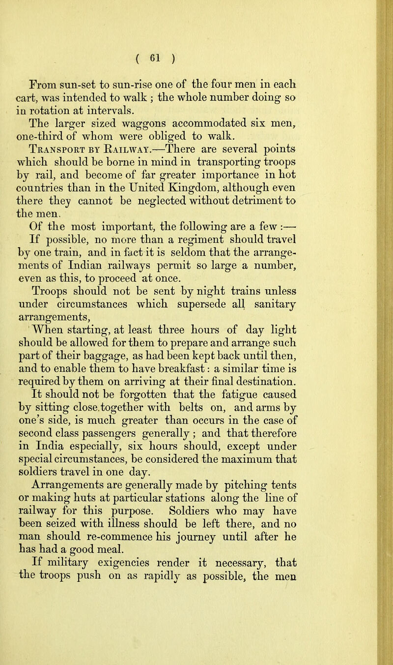 From sun-set to sun-rise one of the four men in each cart, was intended to walk ; the whole number doing so in rotation at intervals. The larger sized waggons accommodated six men, one-third of whom were obliged to walk. Transport by Eailway.—There are several points which should he borne in mind in transporting troops by rail, and become of far greater importance in hot countries than in the United Kingdom, although even there they cannot be neglected without detriment to the men. Of the most important, the following are a few ;—• If possible, no more than a regiment should travel by one train, and in fact it is seldom that the arrange- ments of Indian railways permit so large a number, even as this, to proceed at once. Troops should not be sent by night trains unless under circumstances which supersede all sanitary arrangements. When starting, at least three hours of day light should be allowed for them to prepare and arrange such part of their baggage, as had been kept back until then, and to enable them to have breakfast: a similar time is required by them on arriving at their final destination. It should not be forgotten that the fatigue caused by sitting close.together with belts on, and arms by one’s side, is much greater than occurs in the case of second class passengers generally ; and that therefore in India especially, six hours should, except under special circumstances, be considered the maximum that soldiers travel in one day. Arrangements are generally made by pitching tents or making huts at particular stations along the line of railway for this purpose. Soldiers who may have been seized with illness should be left there, and no man should re-commence his journey until after he has had a good meal. If military exigencies render it necessary, that the troops push on as rapidly as possible, the men