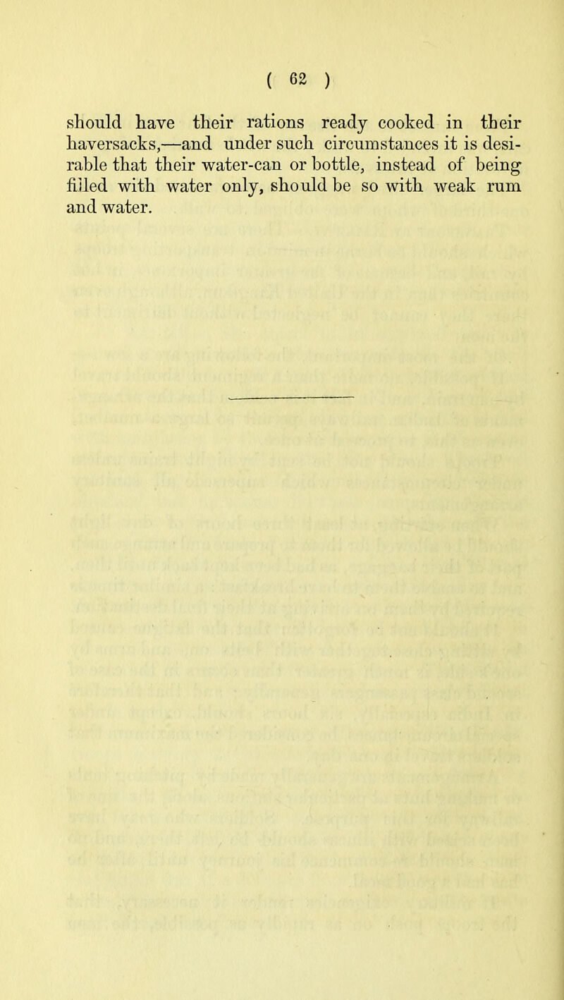 should have their rations ready cooked in their haversacks,—and under such circumstances it is desi- rable that their water-can or bottle, instead of being filled with water only, should be so with weak rum and water.