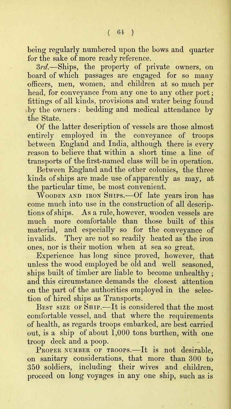 ( ) being regularly numbered upon the bows and quarter for the sake of more ready reference. ?>rd.—Ships, the property of private owners, on board of which passages are engaged for so many officers, men, women, and children at so much per head, for conveyance from any one to any other port; fittings of all kinds, provisions and water being found by the owners: bedding and medical attendance by the State. Of the latter description of vessels are those almost entirel}'’ employed in the conveyance of troops between England and India, although there is every reason to believe that within a short time a line of transports of the first-named class will be in operation. Between England and the other colonies, the three kinds of ships are made use of apparently as may, at the particular time, be most convenient. Wooden and iron Ships.'—Of late years iron has come much into use in the construction of all descrip- tions of ships. As a rule, however, wooden vessels are much more comfortable than those built of this material, and especially so for the conveyance of invalids. They are not so readily heated as the iron ones, nor is their motion when at sea so great. Experience has long since proved, however, that unless the wood employed be old and well seasoned, ships built of timber are liable to become unhealthy; and this circumstance demands the closest attention on the part of the authorities employed in the selec- tion of hired ships as Transports. Best size of Ship.-—It is considered that the most comfortable vessel, and that where the requirements of health, as regards troops embarked, are best carried out, is a ship of about 1,000 tons burthen, with one troop deck and a poop. Proper number of troops.—It is not desirable, on sanitary considerations, that more than 300 to 350 soldiers, including their wives and children, proceed on long voyages in any one ship, such as is