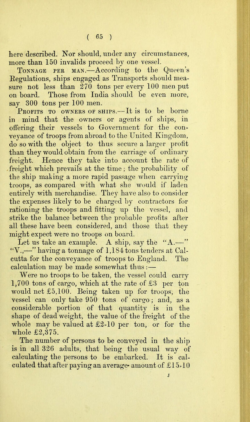 here described. Nor should, under any circumstances, more than 150 invalids proceed by one vessel. Tonnage per man.'—According to the Queen’s Eegulations, ships engaged as Transports should mea- sure not less than 270 tons per every 100 men put on board. Those from India should be even more, say 300 tons per 100 men. Profits to owners of ships.—It is to be borne in mind that the owners or agenis of ships, in offering their vessels to Government for the con- veyance of troops from abroad to the United Kingdom, do so with the object to thus secure a larger profit than they would obtain from the carriage of ordinary freight. Hence they take into account the rate of .freight which prevails at the time; the probability of the ship making a more rapid passage when carrying troops, as compared with what she would if laden entirely with merchandise. They have also to consider the expenses likely to be charged by contractors for rationing the troops and fitting up the vessel, and strike the balance between the probable profits after all these have been considered, and those that they might expect were no troops on board. Let us take an example. A ship, say the “A.—” “V.,—” having a tonnage of 1,184 tons tenders at Cal- cutta for the conveyance of troops to England. The calculation may be made somewhat thus ;— Were no troops to be taken, the vessel could carry 1,700 tons of cargo, which at the rate of £3 per ton w'ould net £5,100. Being taken up for troops, the vessel can only take 950 tons of cargo; and, as a considerable portion of that quantity is in the shape of dead weight, the value of the freight of the whole may be valued at £2-10 per ton, or for the whole £2,375. The number of persons to be conveyed in the ship is in all 326 adults, that being the usual way of calculating the persons to be embarked. It is cal- culated that after paying an average* amount of £ 15 r 10 j