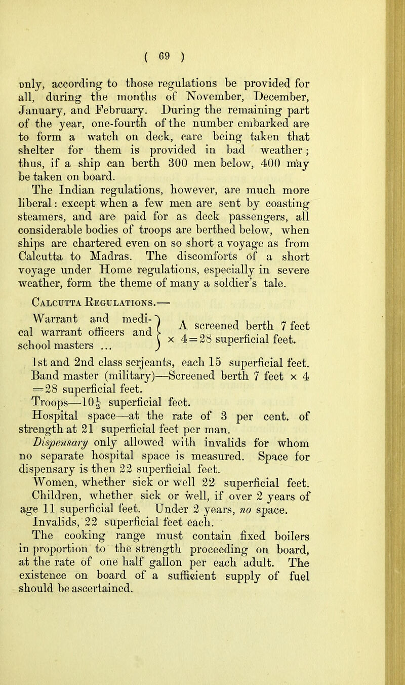 only, according to those regulations be provided for all, during the months of November, December, January, and February. During the remaining part of the year, one-fourth of the number embarked are to form a watch on deck, care being taken that shelter for them is provided in bad weather; thus, if a ship can berth 300 men below, 400 may be taken on board. The Indian regulations, however, are much more liberal: except when a few men are sent by coasting steamers, and are paid for as deck passengers, all considerable bodies of troops are berthed below, when ships are chartered even on so short a voyage as from Calcutta to Madras. The discomforts of a short voyage under Home regulations, especially in severe weather, form the theme of many a soldier’s tale. Calcutta Eegulations.— Warrant and medi- cal warrant officers and school masters .., A screened berth 7 feet X 4 = 28 superficial feet. 1st and 2nd class serjeants, each 15 superficial feet. Band master (military)—Screened berth 7 feet x 4 = 28 superficial feet. Troops—10-g- superficial feet. Hospital space—at the rate of 3 per cent, of strength at 21 superficial feet per man. Dispensary only allowed with invalids for whom no separate hospital space is measured. Space for dispensary is then 22 superficial feet. Women, whether sick or well 22 superficial feet. Children, whether sick or well, if over 2 years of age 11 superficial feet. Under 2 years, no space. Invalids, 22 superficial feet each. The cooking range must contain fixed boilers in proportion to the strength jiroceeding on board, at the rate of one half gallon per each adult. The existence on board of a sufficient supply of fuel .should be ascertained.