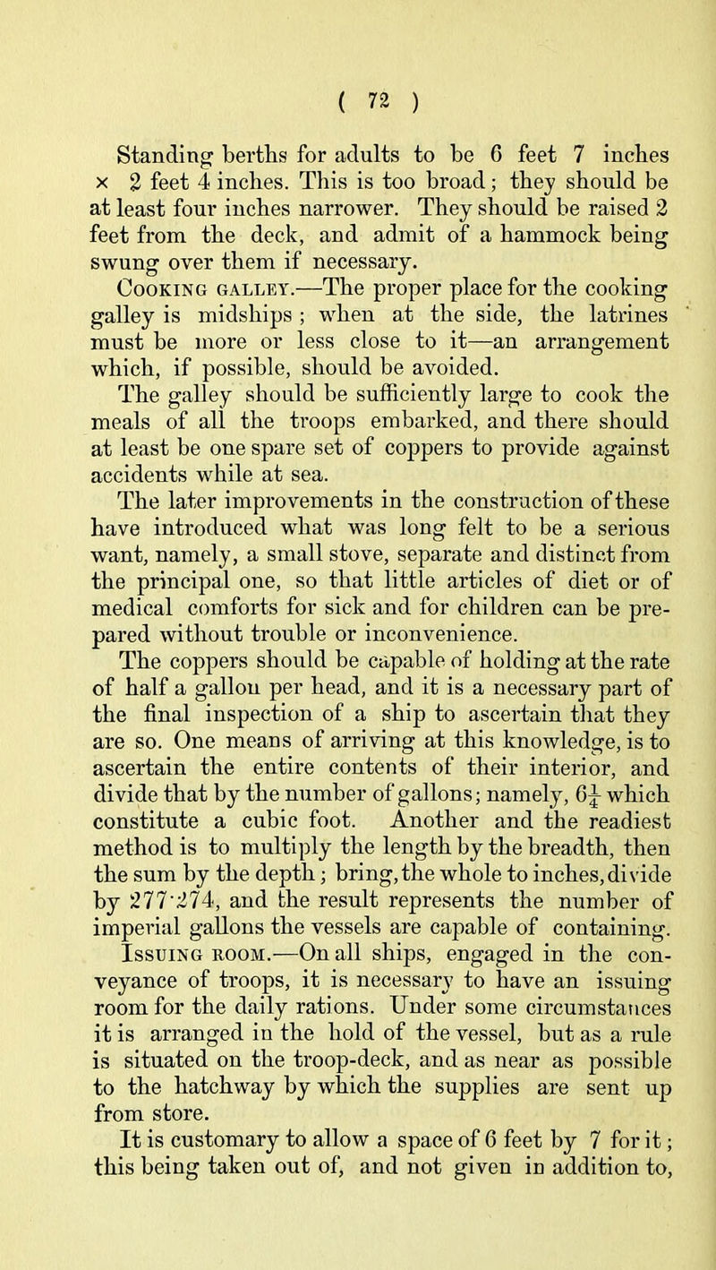 Standing: berths for adults to be 6 feet 7 inches X 2 feet 4 inches. This is too broad; they should be at least four inches narrower. They should be raised 2 feet from the deck, and admit of a hammock being swung over them if necessary. Cooking galley.—The proper place for the cooking galley is midships ; when at the side, the latrines must be more or less close to it—an arrangement which, if possible, should be avoided. The galley should be sufficiently large to cook the meals of all the troops embarked, and there should at least be one spare set of coppers to provide against accidents while at sea. The later improvements in the construction of these have introduced what was long felt to be a serious want, namely, a small stove, separate and distinct from the principal one, so that little articles of diet or of medical comforts for sick and for children can be pre- pared without trouble or inconvenience. The coppers should be capable of holding at the rate of half a gallon per head, and it is a necessary part of the final inspection of a ship to ascertain that they are so. One means of arriving at this knowledge, is to ascertain the entire contents of their interior, and divide that by the number of gallons; namely, 6|- which constitute a cubic foot. Another and the readiest method is to multiply the length by the breadth, then the sum by the depth; bring,the whole to inches,divide by 277'274, and the result represents the number of imperial gallons the vessels are capable of containing. Issuing room.—On all ships, engaged in the con- veyance of troops, it is necessary to have an issuing room for the daily rations. Under some circumstances it is arranged in the hold of the vessel, but as a rule is situated on the troop-deck, and as near as possible to the hatchway by which the supplies are sent up from store. It is customary to allow a space of 6 feet by 7 for it; this being taken out of, and not given in addition to.