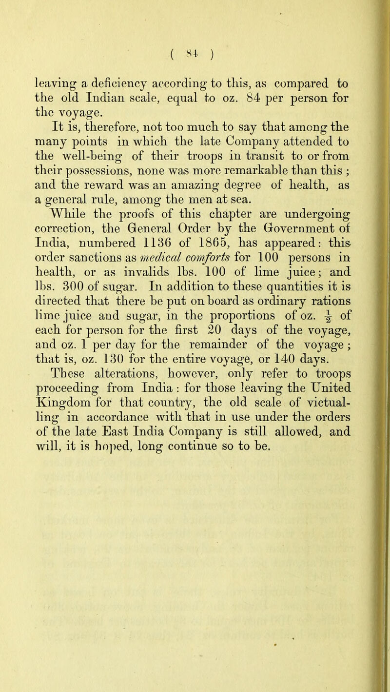 ( ) leaving a deficiency according to this, as compared to the old Indian scale, equal to oz. 84 per person for the voyage. It is, therefore, not too much to say that among the many points in which the late Company attended to the well-being of their troops in transit to or from their possessions, none was more remarkable than this ; and the reward was an amazing degree of health, as a general rule, among the men at sea. While the proofs of this chapter are undergoing correction, the General Order by the Government of India, numbered 1136 of 1865, has appeared: this order sanctions as medical comforts for 100 persons in health, or as invalids lbs. 100 of lime juice; and lbs. 300 of sugar. In addition to these quantities it is directed that there be put on board as ordinary rations lime juice and sugar, in the proportions of oz. of each for person for the first 20 days of the voyage, and oz. 1 per day for the remainder of the voyage ; that is, oz. 130 for the entire voyage, or 140 days. These alterations, however, only refer to troops proceeding from India : for those leaving the United Kingdom for that country, the old scale of victual- ling in accordance with that in use under the orders of the late East India Company is still allowed, and vail, it is ho]>ed, long continue so to be.