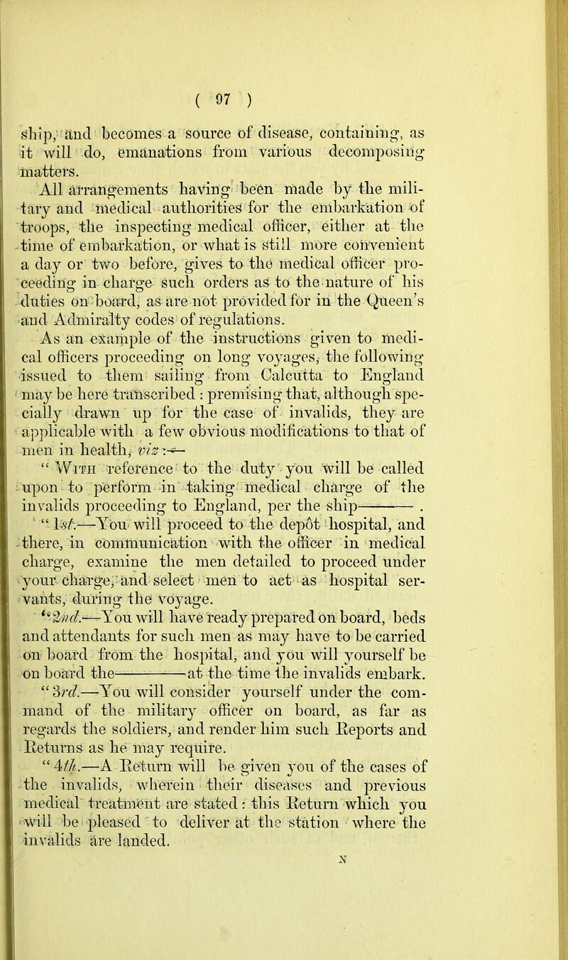 ship; and becomes a source of disease, containing, as it will do, emanations from various decomposing matters. All arrangements having^ been made by tbe mili- tary and medical authorities for the embarkation of troops, the inspecting medical officer, either at the time of embarkation, or what is Still more convenient a day or two before, gives to the medical officer pro- ceeding in charge such orders as to the nature of liis duties on boaa-d, as are not provided for in the Queen’s and Admiralty codes of regulations. As an exarnple of the instructions given to medi- cal officers proceeding on long voyages,- the following issued to them sailing from Calcutta to England ' may be here transcribed : premising that, although spe- cially drawn up for the case of invalids, they are applicable with a few obvious modifications to that of men in health,- “ With reference to the duty you will be called -upon' to perform -in taking medical charge of the invalids proceeding to England, per the ship — . ' “ 1^^;—You- will proceed to the depot hospital, and -there, in communication with the officer in medical charge, examine the men detailed to proceed under your charge, and select men to act as hospital ser- vants, during the voyage. ■ You will have ready prepared on board, beds and attendants for such men as may have to be carried on board from the hospital, and yOu will yourself be on board the ^at the time the invalids embark. “'dnl—-You will consider yourself under the com- mand of the military officer on board, as far as regards the soldiers, and render him such Eeports and lleturns as he may require. “ 4//^.—A Eeturn will be given you of the cases of -the invalids, wherein their diseases and previous medical treatment are stated: this Return which you •will bei'pleased to deliver at the station where the invalids are landed.