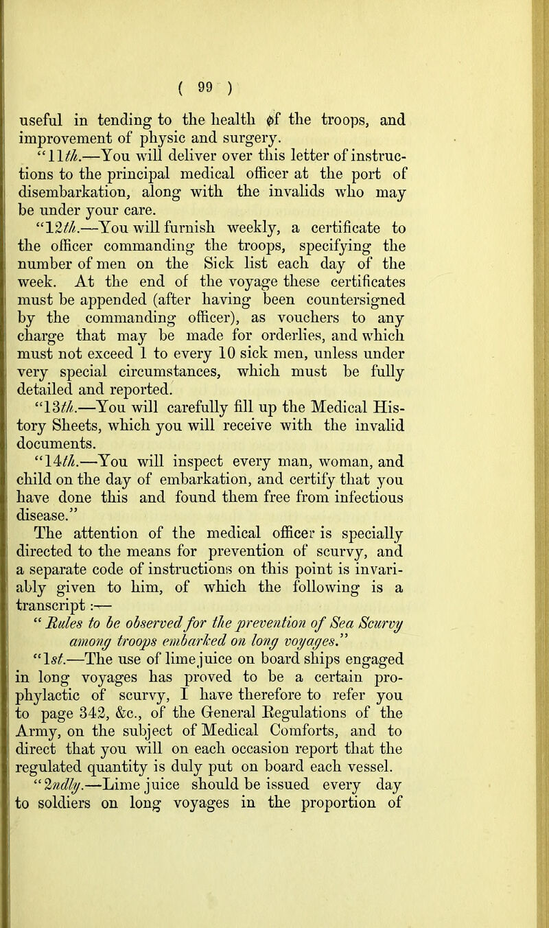 useful in tending to the health 0f the troops, and improvement of physic and surgery. “11^/^.—You will deliver over this letter of instruc- tions to the principal medical officer at the port of disembarkation, along with the invalids wffio may be under your care. “12th.—You will furnish weekly, a certificate to the officer commanding the troops, specifying the number of men on the Sick list each day of the week. At the end of the voyage these certificates must be appended (after having been countersigned by the commanding officer), as vouchers to any charge that may be made for orderlies, and which must not exceed 1 to every 10 sick men, unless under very special circumstances, which must be fully detailed and reported. “\Wi.—You will carefully fill up the Medical His- tory Sheets, which you will receive with the invalid documents. “\1th.—You will inspect every man, woman, and child on the day of embarkation, and certify that you have done this and found them free from infectious disease.” The attention of the medical officer is specially directed to the means for prevention of scurvy, and a separate code of instructions on this point is invari- ably given to him, of which the following is a transcript- “Buies to be observed for the prevention of Sea Scurvy among troops embarked on long voyages.” “1st.—The use of lime juice on board ships engaged in long voyages has proved to be a certain pro- phylactic of scurvy, I have therefore to refer you to page 342, &c., of the (general Eegulations of the Army, on the subject of Medical Comforts, and to direct that you will on each occasion report that the regulated quantity is duly put on board each vessel. “2ndly.—Lime juice should be issued every day to soldiers on long voyages in the proportion of