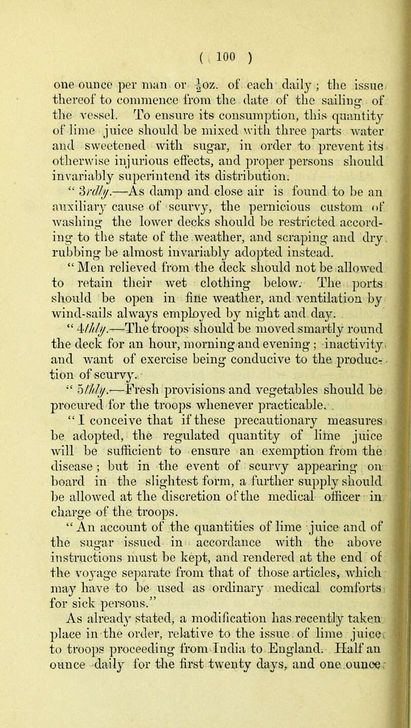 one ounce per m;m or ^oz. of each daily; tlie is,sue thereof to commence from the date of the sailiuGr of o tlie vessel. To ensure its consumption, this quantity of lime juice should be mixed with three parts water and sweetened with sugar, in order to prevent its otherwise injurious effects, and proper persons should invariably superintend its distribution; “ '^rdly.—As damp and close air is found to be an auxiliary cause of scurvy, the pernicious custom of washing the lower decks should be restricted accord- ing to the state of the weather, and scraping and dry rubbing be almost invariably adopted instead. “Men relieved from the deck should not be allowed to retain their wet clothing below. The ports should be open in fine weather, and ventilation by wind-sails always employed by night and day. “ 4////y.—The troops should be moved smartly round the deck for an hour, morning and evening; inactivity, and want of exercise being conducive to the produc-r ■ tion of scurvy. “ —Tresh provisions and vegetables should be procured for the troops whenever practicable. . “ I conceive that if these precautionary measures be adopted, the regulated quantity of lime juice will be sufficient to ensure an exemption from the disease; but in the event of scurvy appearing on board in the slightest form, a further supply should be allowed at the discretion of the medical officer in charge of the troops. “ An account of the quantities of lime juice and of the suo’ar issued in accordance with the above instructions must be kept, and rendered at the end of the voyage separate from that of those articles, which may have to be used as ordinary medical comforts for sick persons.” As already stated, a modification has recently taken place in the order, relative to the issue of lime juicC; to troops proceeding from India to England. Half an ounce daily for the first twenty days, and one ounoe.'