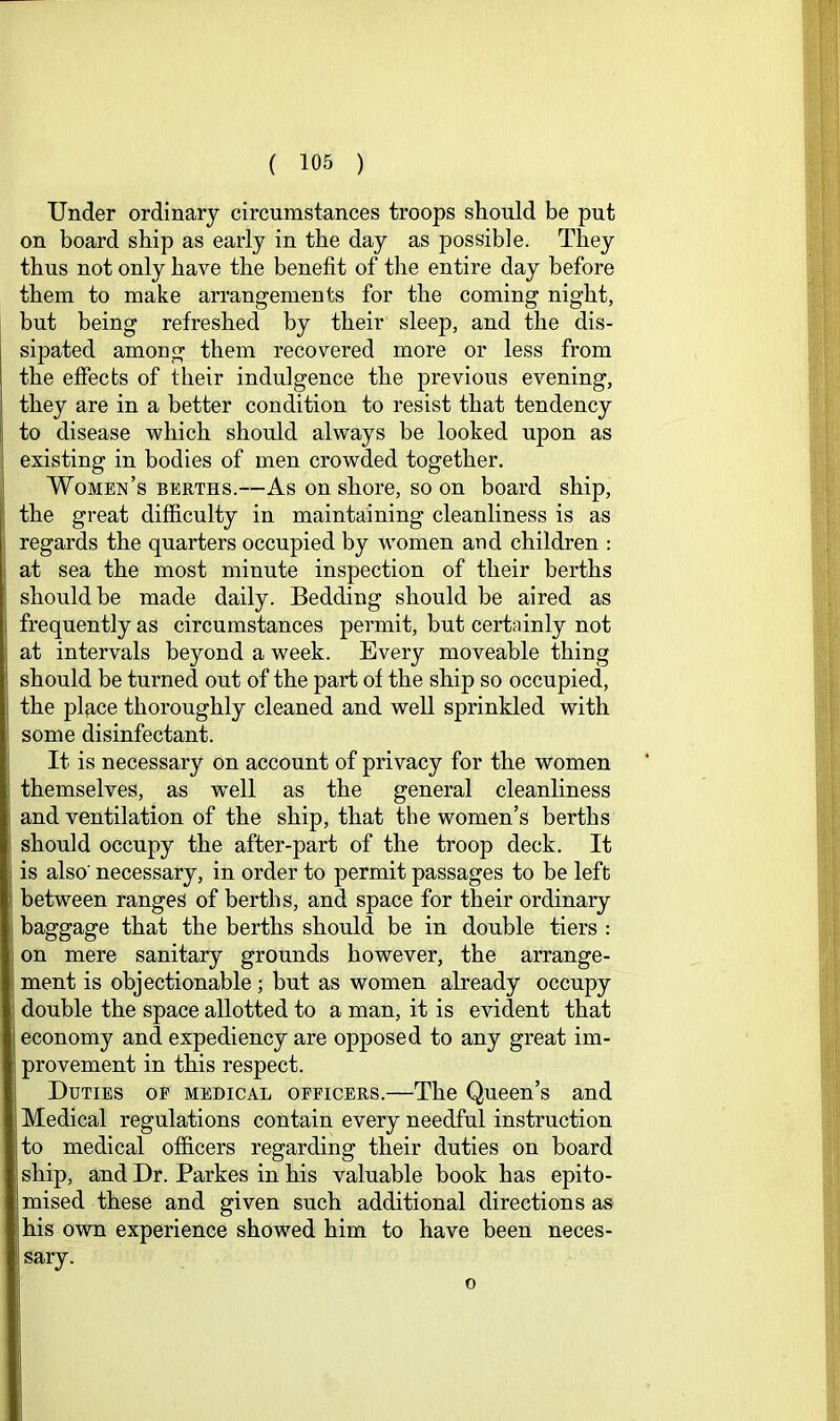 Under ordinary circumstances troops should be put on board ship as early in the day as possible. They thus not only have the benefit of the entire day before them to make arrangements for the coming night, but being refreshed by their sleep, and the dis- sipated among them recovered more or less from the effects of their indulgence the previous evening, they are in a better condition to resist that tendency to disease which should always be looked upon as existing in bodies of men crowded together. Women’s berths.—As on shore, so on board ship, the great difficulty in maintaining cleanliness is as regards the quarters occupied by women and children : at sea the most minute inspection of their berths should be made daily. Bedding should be aired as frequently as circumstances permit, but certninly not at intervals beyond a week. Every moveable thing should be turned out of the part of the ship so occupied, the plRce thoroughly cleaned and well sprinkled with some disinfectant. It is necessary on account of privacy for the women themselves, as well as the general cleanliness and ventilation of the ship, that the women’s berths should occupy the after-part of the troop deck. It is also’ necessary, in order to permit passages to be left between ranges of berths, and space for their ordinary baggage that the berths should be in double tiers : on mere sanitary grounds however, the arrange- ment is objectionable; but as women already occupy double the space allotted to a man, it is evident that economy and expediency are opposed to any great im- provement in this respect. Duties of medical officers.—The Queen’s and Medical regulations contain every needful instruction to medical officers regarding their duties on board ship, and Dr. Parkes in his valuable book has epito- mised these and given such additional directions as his own experience showed him to have been neces- sary. o