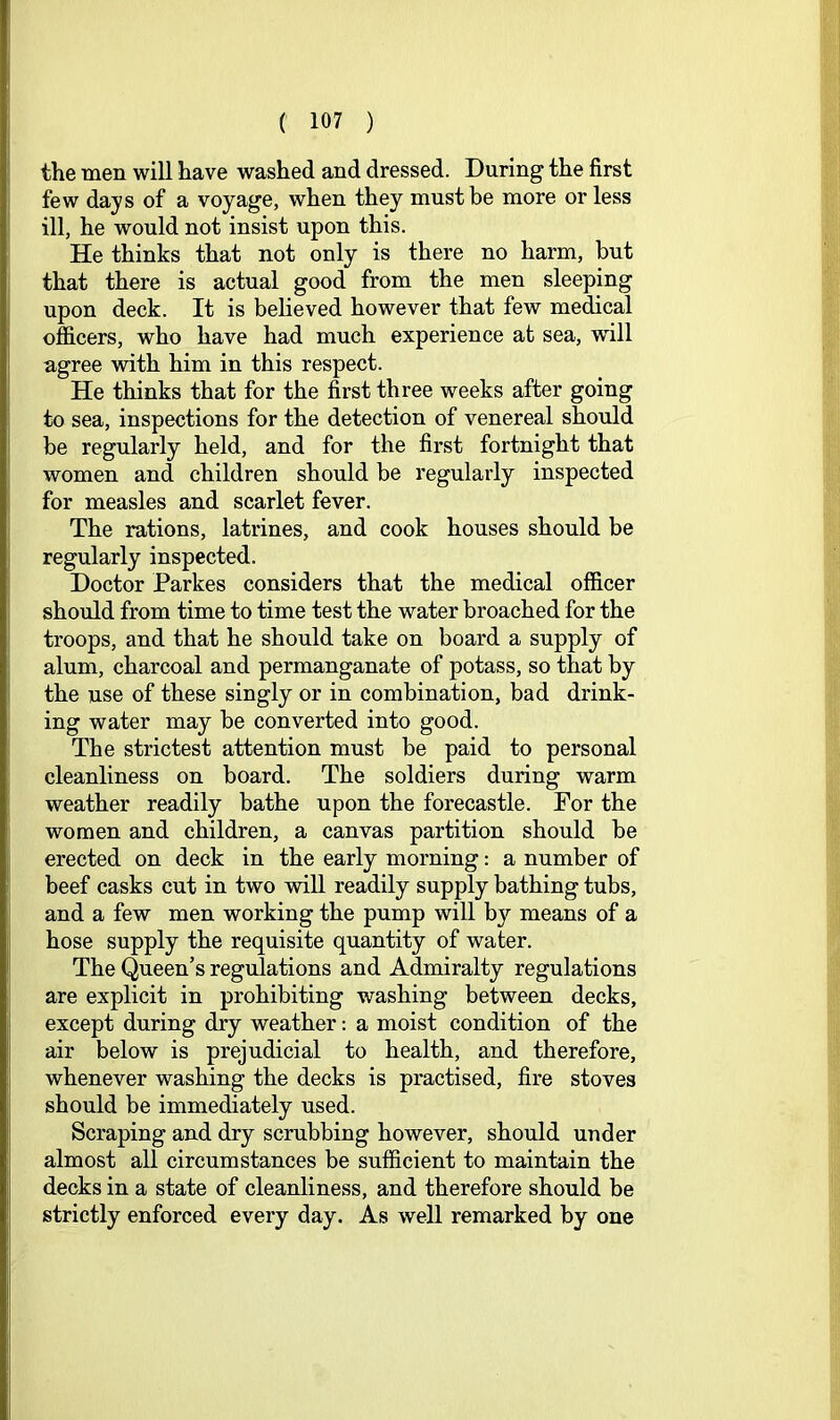 the men will have washed and dressed. During the first few days of a voyage, when they must be more or less ill, he would not insist upon this. He thinks that not only is there no harm, but that there is actual good from the men sleeping upon deck. It is believed however that few medical officers, who have had much experience at sea, will agree with him in this respect. He thinks that for the first three weeks after going to sea, inspections for the detection of venereal should be regularly held, and for the first fortnight that women and children should be regularly inspected for measles and scarlet fever. The rations, latrines, and cook houses should be regularly inspected. Doctor Parkes considers that the medical officer should from time to time test the water broached for the troops, and that he should take on board a supply of alum, charcoal and permanganate of potass, so that by the use of these singly or in combination, bad drink- ing water may be converted into good. The strictest attention must be paid to personal cleanliness on board. The soldiers during warm weather readily bathe upon the forecastle. Por the women and children, a canvas partition should be erected on deck in the early morning: a number of beef casks cut in two vnll readily supply bathing tubs, and a few men working the pump will by means of a hose supply the requisite quantity of water. The Queen’s regulations and Admiralty regulations are explicit in prohibiting washing between decks, except during dry weather: a moist condition of the air below is prejudicial to health, and therefore, whenever washing the decks is practised, fire stoves should be immediately used. Scraping and dry scrubbing however, should under almost all circumstances be sufficient to maintain the decks in a state of cleanliness, and therefore should be strictly enforced every day. As well remarked by one