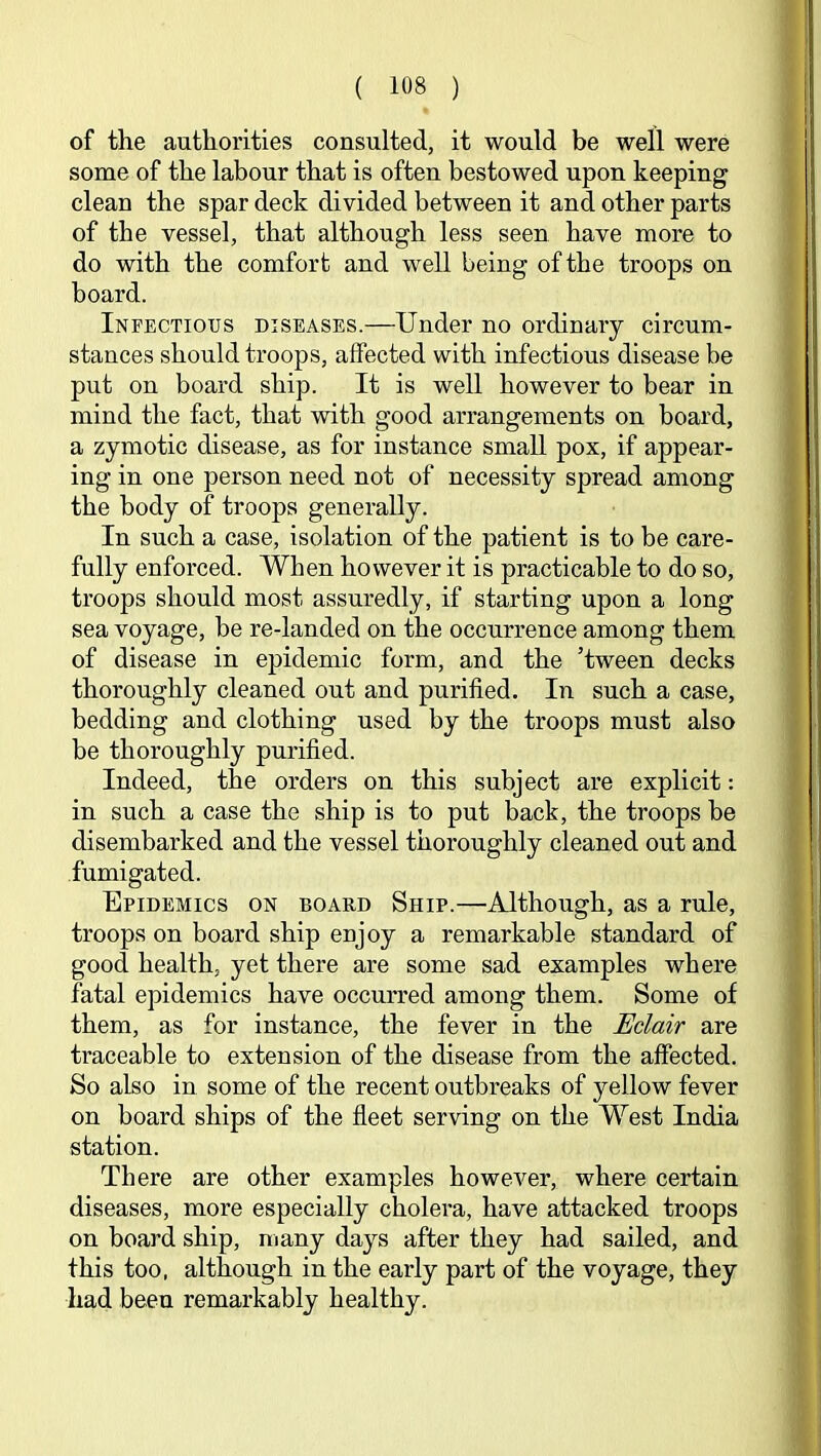 of the authorities consulted, it would be well were some of the labour that is often bestowed upon keeping clean the spar deck divided between it and other parts of the vessel, that although less seen have more to do with the comfort and well being of the troops on board. Infectious diseases.—Under no ordinary circum- stances should troops, affected with infectious disease be put on board ship. It is well however to bear in mind the fact, that with good arrangements on board, a zymotic disease, as for instance small pox, if appear- ing in one person need not of necessity spread among the body of troops generally. In such a case, isolation of the patient is to be care- fully enforced. When however it is practicable to do so, troops should most assuredly, if starting upon a long sea voyage, be re-landed on the occurrence among them of disease in epidemic form, and the ’tween decks thoroughly cleaned out and purified. In such a case, bedding and clothing used by the troops must also be thoroughly purified. Indeed, the orders on this subject are explicit: in such a case the ship is to put back, the troops be disembarked and the vessel thoroughly cleaned out and fumigated. Epidemics on board Ship.—Although, as a rule, troops on board ship enjoy a remarkable standard of good health, yet there are some sad examples where fatal epidemics have occurred among them. Some of them, as for instance, the fever in the Eclair are traceable to extension of the disease from the affected. So also in some of the recent outbreaks of yellow fever on board ships of the fleet serving on the West India station. There are other examples however, where certain diseases, more especially cholera, have attacked troops on board ship, many days after they had sailed, and this too, although in the early part of the voyage, they had been remarkably healthy.