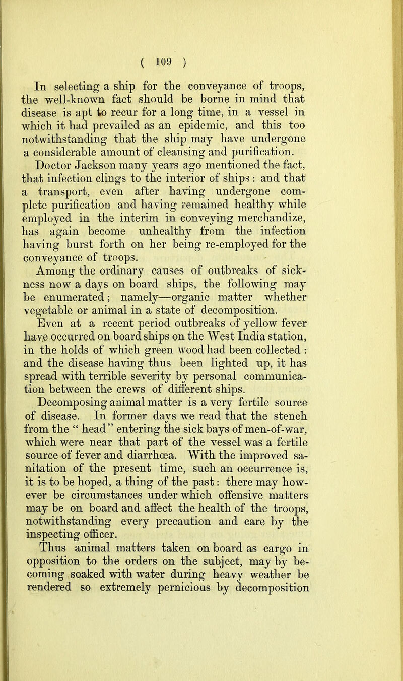 In selecting a ship for the conveyance of troops, the well-known fact should be borne in mind that disease is apt to recur for a long time, in a vessel in which it had prevailed as an epidemic, and this too notwithstanding that the ship may have undergone a considerable amount of cleansing and purification. Doctor Jackson many years ago mentioned the fact, that infection clings to the interior of ships : and that a transport, even after having undergone com- plete purification and having remained healthy while employed in the interim in conveying merchandize, has again become unhealthy from the infection having burst forth on her being re-employed for the conveyance of troops. Among the ordinary causes of outbreaks of sick- ness now a days on board ships, the following may be enumerated; namely—organic matter whether vegetable or animal in a state of decomposition. Even at a recent period outbreaks of yellow fever have occurred on board ships on the West India station, in the holds of which green wood had been collected : and the disease having thus been lighted up, it has spread with terrible severity by personal communica- tion between the crews of different ships. Decomposing animal matter is a very fertile source of disease. In former days we read that the stench from the “ head” entering the sick bays of men-of-war, which were near that part of the vessel was a fertile source of fever and diarrhoea. With the improved sa- nitation of the present time, such an occurrence is, it is to be hoped, a thing of the past: there may how- ever be circumstances under which offensive matters may be on board and affect the health of the troops, notwithstanding every precaution and care by the inspecting officer. Thus animal matters taken on board as cargo in opposition to the orders on the subject, may by be- coming soaked with water during heavy weather be rendered so extremely pernicious by decomposition