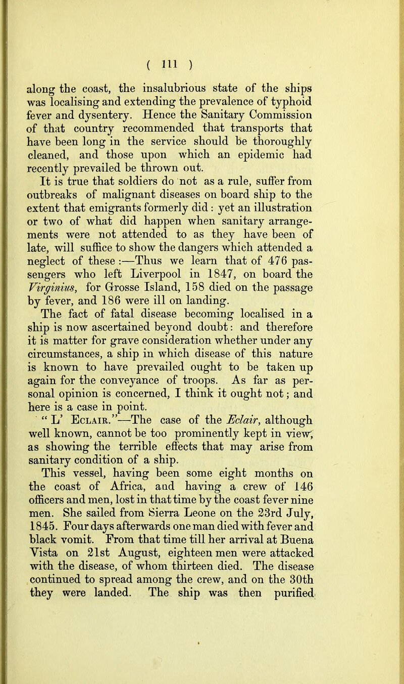 along the coast, the insalubrious state of the ships was localising and extending the prevalence of typhoid fever and dysentery. Hence the Sanitary Commission of that country recommended that transports that have been long in the service should be thoroughly cleaned, and those upon which an epidemic had recently prevailed be thrown out. It is true that soldiers do not as a rule, suffer from outbreaks of malignant diseases on board ship to the extent that emigrants formerly did: yet an illustration or two of what did happen when sanitary arrange- ments were not attended to as they have been of late, will suffice to show the dangers which attended a neglect of these:—Thus we learn that of 476 pas- sengers who left Liverpool in 1847, on board the Virginius, for Grrosse Island, 158 died on the passage by fever, and 186 were ill on landing. The fact of fatal disease becoming localised in a ship is now ascertained beyond doubt: and therefore it is matter for grave consideration whether under any circumstances, a ship in which disease of this nature is known to have prevailed ought to be taken up again for the conveyance of troops. As far as per- sonal opinion is concerned, I think it ought not; and here is a case in point. “ L’ Eclaie.”—The case of the Eclair, although well known, cannot be too prominently kept in view, as showing the terrible effects that may arise from sanitary condition of a ship. This vessel, having been some eight months on the coast of Africa, and having a crew of 146 officers and men, lost in that time by the coast fever nine men. She sailed from Sierra Leone on the 23rd July, 1845. Four days afterwards one man died vdth fever and black vomit. From that time till her arrival at Buena Vista on 21st August, eighteen men were attacked with the disease, of whom thirteen died. The disease continued to spread among the crew, and on the 30th they were landed. The ship was then purified