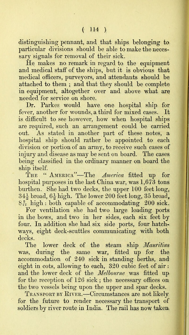 distinguishing pennant, and that ships belonging to particular divisions should be able to make the neces- sary signals for removal of their sick. He makes no remark in regard to the equipment and medical staff of the ships, but it is obAaous that medical officers, purveyors, and attendants should be attached to them ; and that they should be complete in equipment, altogether over and above what are needed for service on shore. Dr. Parkes would have one hospital ship for fever, another for wounds, a third for mixed cases. It is difficult to see however, how when hospital ships are required, such an arrangement could be carried out. As stated in another part of these notes, a hospital ship should rather be appointed to each division or portion of an army, to receive such cases of injury and disease as may be sent on board. The cases being classified in the ordinary manner on board the ship itself. The “ America”—The America fitted up for hospital purposes in the last China war, was 1,673 tons bmlhen. She had two decks, the upper 100 feet long, 34-| broad, 6^ high. The lower 200 feet long, 35 broad, 8^ high : both capable of accommodating 200 sick. For ventilation she had two large loading ports in the bows, and two in her sides, each six feet by four. In addition she had six side ports, four hatch- ways, eight deck-scuttles communicating with both decks. The lower deck of the steam ship Mauritius was, during the same war, fitted up for the accommodation of 240 sick in standing berths, and eight in cots, allowing to each, 320 cubic feet of air : and the lower deck of the Melbourne was fitted up for the reception of 126 sick ; the necessary offices on the two vessels being upon the upper and spar decks. Transport by Eiver.—Circumstances are not likely for the futm’e to render necessary the transport of soldiers by river route in India. The rail has now taken