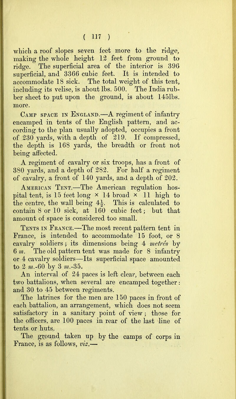 which a roof slopes seven feet more to the ridge, making the whole height 12 feet from ground to ridge. The superficial area of the interior is 396 superficial, and 3366 cubic feet. It is intended to accommodate 18 sick. The total weight of this tent, including its velise, is about lbs. 500. The India rub- ber sheet to put upon the ground, is about 1451bs. more. Camp space in England.—A regiment of infantry encamped in tents of the English pattern, and ac- cording to the plan usually adopted, occupies a front of 230 yards, with a depth of 219. If compressed, the depth is 168 yards, the breadth or front not being affected. A regiment of cavalry or six troops, has a front of 380 yards, and a depth of 282. For half a regiment of cavalry, a front of 140 yards, and a depth of 202. American Tent.—The American regulation hos- pital tent, is 15 feet long x 14 broad x 11 high to the centre, the wall being 4^. This is calculated to contain 8 or 10 sick, at 160 cubic feet; but that amount of space is considered too small. Tents in France.—The most recent paitern tent in France, is intended to accommodate 15 foot, or 8 cavalry soldiers ; its dimensions being 4 metres by 6 m. The old pattern tent was made for 8 infantry or 4 cavalry soldiers—Its superficial space amounted to 2 by 3 m.-35. An interval of 24 paces is left clear, between each two battalions, when several are encamped together: and 30 to 45 between regiments. The latrines for the men are 150 paces in front of each battalion, an arrangement, which does not seem satisfactory in a sanitary point of view; those for the officers, are 100 paces in rear of the last line of tents or huts,. The ground, taken up by the camps of corps in France, is as follows, viz.—