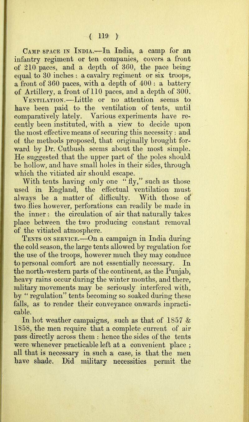 Camp space in India.—In India, a camp for an infantry regiment or ten companies, covers a front of 210 paces, and a depth of 360, the pace being equal to 30 inches : a cavalry regiment or six troops, a front of 360 paces, with a depth of 400 : a battery of Artillery, a front of 110 paces, and a depth of 300. Ventilation.—Little or no attention seems to have been paid to the ventilation of tents, until comparatively lately. Various experiments have re- cently been instituted, with a view to decide upon the most effective means of securing this necessity: and of the methods proposed, that originally brought for- ward by Dr. Cutbush seems about the most simple. He suggested that the upper part of the poles should be hollow, and have small holes in their sides, through which the vitiated air should escape. With tents having only one “ fly,” such as those used in England, the effectual ventilation must always be a matter of difficulty. With those of two ilies however, perforations can readily be made in the inner : the circulation of air that naturally takes place between the two producing constant removal of the vitiated atmosphere. Tents on service.—On a campaign in India during the cold season, the large tents allowed by regulation for the use of the troops, however much they may conduce to personal comfort are not essentially necessary. In the north-western parts of the continent, as the Punjab, heavy rains occur during the winter months, and there, mlitary movements may be seriously interfered with, by “ regulation” tents becoming so soaked dming these falls, as to render their conveyance onwards inpracti- cable. In hot weather campaigns, such as that of 1857 & 1858, the men require that a complete current of air pass directly across them : hence the sides of the tents were whenever practicable left at a conveuient place ; all that is necessary in such a case, is that the men have shade. Did military necessities permit the