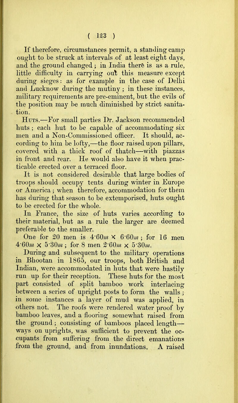 If therefore, circumstances permit, a standing camp ought to be struck at intervals of at least eight days, and the ground changed ; in India there is as a rule, little difficulty in carrying out this measure except during sieges: as for example in the case of Delhi and Lucknow during the mutiny ; in these instances, military requirements are pre-eminent, but the evils of the position may be much diminished by strict sanita- tion. Huts.—For small parties Dr. Jackson recommended huts ; each hut to be capable of accommodating six men and a Non-Commissioned officer. It should, ac- cording to him be lofty,—the floor raised upon pillars, covered with a thick roof of thatch—with piazzas in front and rear. He would also have it when prac- ticable erected over a terraced floor. It is not considered desirable that large bodies of troops should occupy tents during winter in Europe or America ; when therefore, accommodation for them has during that season to be extemporised, huts ought to be erected for the whole. In France, the size of huts varies according to their material, but as a rule the larger are deemed preferable to the smaller. One for 20 men is 4•60w^ X 6'60;;^; for 16 men 4•60»^ X 5•30w^; for 8 men 2•60;;^ x 5‘30vm. Dm’ing and subsequent to the military operations in Bhootan in 1865, our troops, both British and Indian, were accommodated in huts that were hastily run up for their reception. These huts for the most part consisted of split bamboo work interlacing between a series of upright posts to form the walls ; in some instances a layer of mud was applied, in others not. The roofs were rendered water proof by bamboo leaves, and a flooriug somewhat raised from the ground; consisting of bamboos placed length— ways on uprights, was sufficient to prevent the oc- cupants from suftering from the direct emanations from the ground, and from inundations. A raised